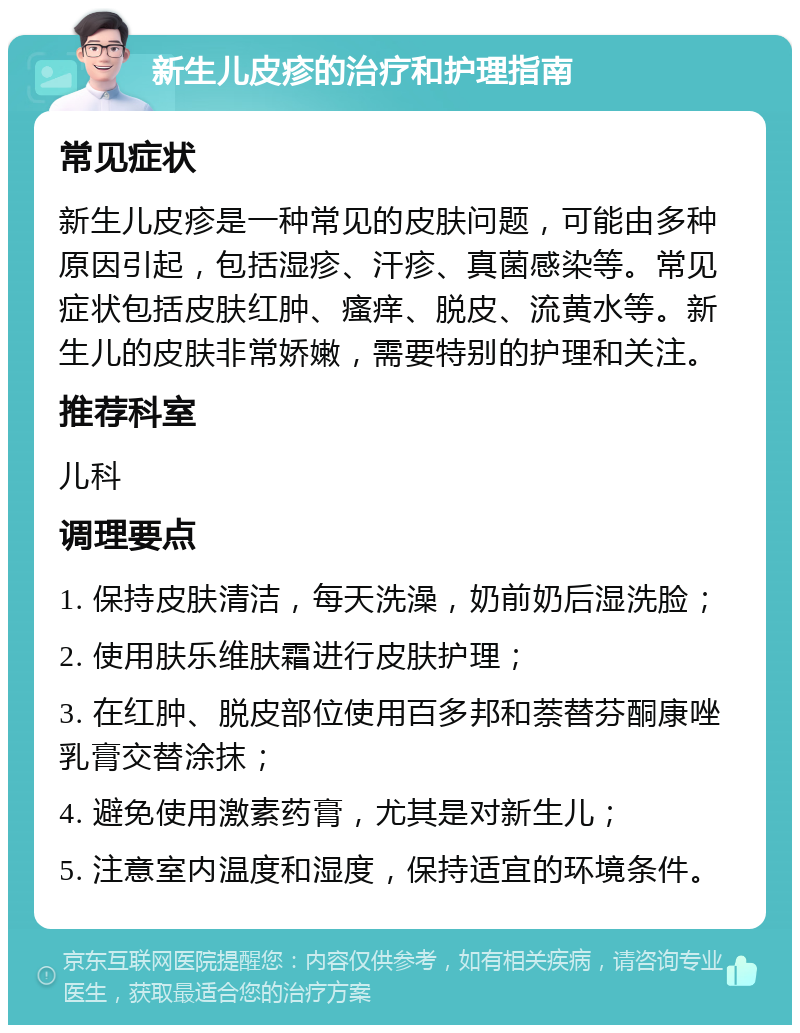 新生儿皮疹的治疗和护理指南 常见症状 新生儿皮疹是一种常见的皮肤问题，可能由多种原因引起，包括湿疹、汗疹、真菌感染等。常见症状包括皮肤红肿、瘙痒、脱皮、流黄水等。新生儿的皮肤非常娇嫩，需要特别的护理和关注。 推荐科室 儿科 调理要点 1. 保持皮肤清洁，每天洗澡，奶前奶后湿洗脸； 2. 使用肤乐维肤霜进行皮肤护理； 3. 在红肿、脱皮部位使用百多邦和萘替芬酮康唑乳膏交替涂抹； 4. 避免使用激素药膏，尤其是对新生儿； 5. 注意室内温度和湿度，保持适宜的环境条件。