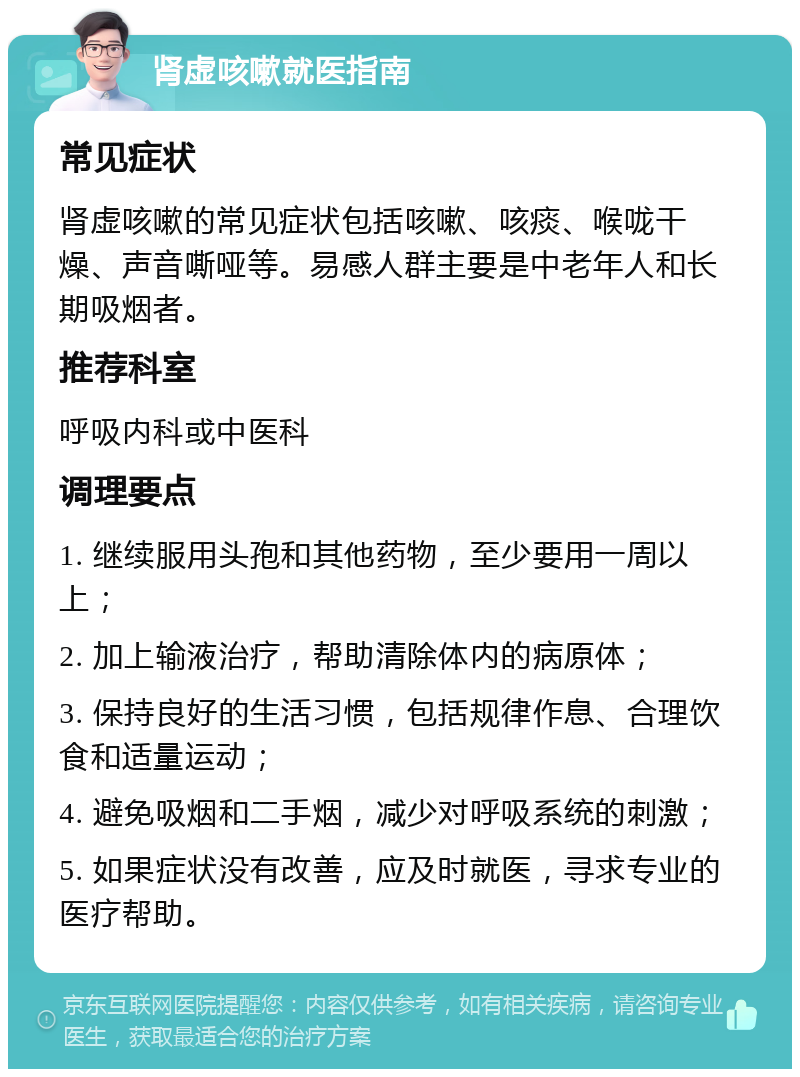 肾虚咳嗽就医指南 常见症状 肾虚咳嗽的常见症状包括咳嗽、咳痰、喉咙干燥、声音嘶哑等。易感人群主要是中老年人和长期吸烟者。 推荐科室 呼吸内科或中医科 调理要点 1. 继续服用头孢和其他药物，至少要用一周以上； 2. 加上输液治疗，帮助清除体内的病原体； 3. 保持良好的生活习惯，包括规律作息、合理饮食和适量运动； 4. 避免吸烟和二手烟，减少对呼吸系统的刺激； 5. 如果症状没有改善，应及时就医，寻求专业的医疗帮助。