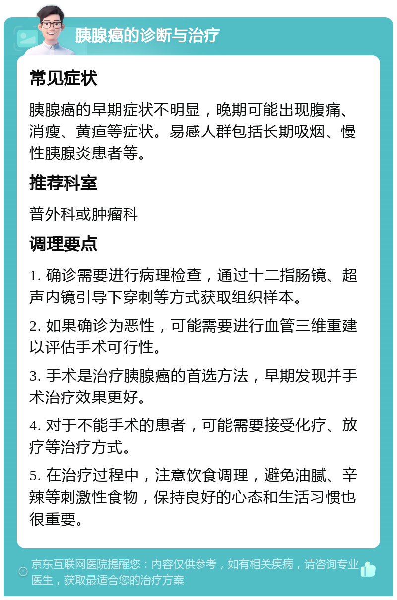 胰腺癌的诊断与治疗 常见症状 胰腺癌的早期症状不明显，晚期可能出现腹痛、消瘦、黄疸等症状。易感人群包括长期吸烟、慢性胰腺炎患者等。 推荐科室 普外科或肿瘤科 调理要点 1. 确诊需要进行病理检查，通过十二指肠镜、超声内镜引导下穿刺等方式获取组织样本。 2. 如果确诊为恶性，可能需要进行血管三维重建以评估手术可行性。 3. 手术是治疗胰腺癌的首选方法，早期发现并手术治疗效果更好。 4. 对于不能手术的患者，可能需要接受化疗、放疗等治疗方式。 5. 在治疗过程中，注意饮食调理，避免油腻、辛辣等刺激性食物，保持良好的心态和生活习惯也很重要。