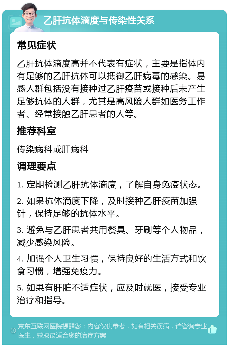 乙肝抗体滴度与传染性关系 常见症状 乙肝抗体滴度高并不代表有症状，主要是指体内有足够的乙肝抗体可以抵御乙肝病毒的感染。易感人群包括没有接种过乙肝疫苗或接种后未产生足够抗体的人群，尤其是高风险人群如医务工作者、经常接触乙肝患者的人等。 推荐科室 传染病科或肝病科 调理要点 1. 定期检测乙肝抗体滴度，了解自身免疫状态。 2. 如果抗体滴度下降，及时接种乙肝疫苗加强针，保持足够的抗体水平。 3. 避免与乙肝患者共用餐具、牙刷等个人物品，减少感染风险。 4. 加强个人卫生习惯，保持良好的生活方式和饮食习惯，增强免疫力。 5. 如果有肝脏不适症状，应及时就医，接受专业治疗和指导。