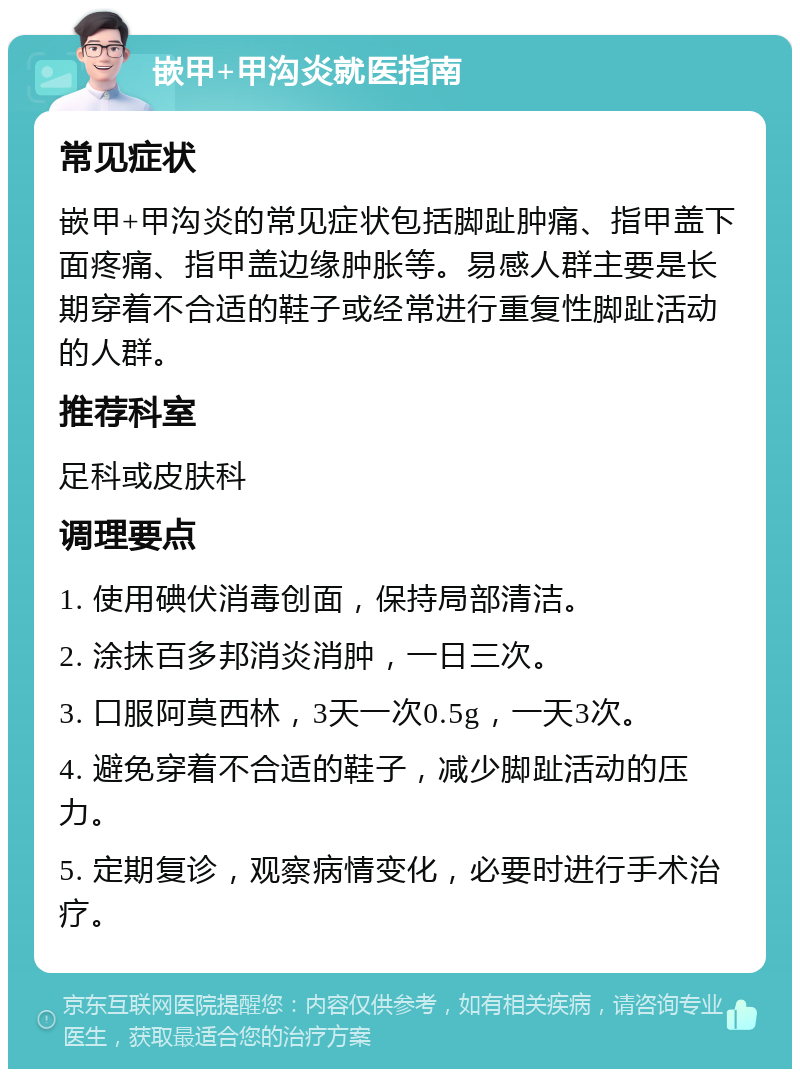 嵌甲+甲沟炎就医指南 常见症状 嵌甲+甲沟炎的常见症状包括脚趾肿痛、指甲盖下面疼痛、指甲盖边缘肿胀等。易感人群主要是长期穿着不合适的鞋子或经常进行重复性脚趾活动的人群。 推荐科室 足科或皮肤科 调理要点 1. 使用碘伏消毒创面，保持局部清洁。 2. 涂抹百多邦消炎消肿，一日三次。 3. 口服阿莫西林，3天一次0.5g，一天3次。 4. 避免穿着不合适的鞋子，减少脚趾活动的压力。 5. 定期复诊，观察病情变化，必要时进行手术治疗。