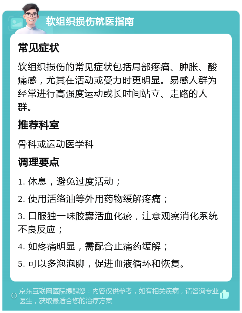 软组织损伤就医指南 常见症状 软组织损伤的常见症状包括局部疼痛、肿胀、酸痛感，尤其在活动或受力时更明显。易感人群为经常进行高强度运动或长时间站立、走路的人群。 推荐科室 骨科或运动医学科 调理要点 1. 休息，避免过度活动； 2. 使用活络油等外用药物缓解疼痛； 3. 口服独一味胶囊活血化瘀，注意观察消化系统不良反应； 4. 如疼痛明显，需配合止痛药缓解； 5. 可以多泡泡脚，促进血液循环和恢复。