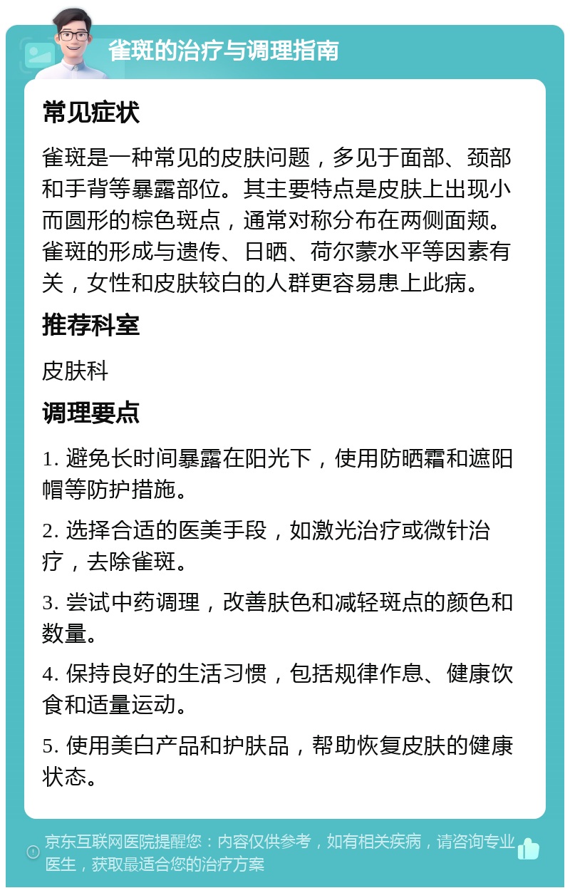 雀斑的治疗与调理指南 常见症状 雀斑是一种常见的皮肤问题，多见于面部、颈部和手背等暴露部位。其主要特点是皮肤上出现小而圆形的棕色斑点，通常对称分布在两侧面颊。雀斑的形成与遗传、日晒、荷尔蒙水平等因素有关，女性和皮肤较白的人群更容易患上此病。 推荐科室 皮肤科 调理要点 1. 避免长时间暴露在阳光下，使用防晒霜和遮阳帽等防护措施。 2. 选择合适的医美手段，如激光治疗或微针治疗，去除雀斑。 3. 尝试中药调理，改善肤色和减轻斑点的颜色和数量。 4. 保持良好的生活习惯，包括规律作息、健康饮食和适量运动。 5. 使用美白产品和护肤品，帮助恢复皮肤的健康状态。