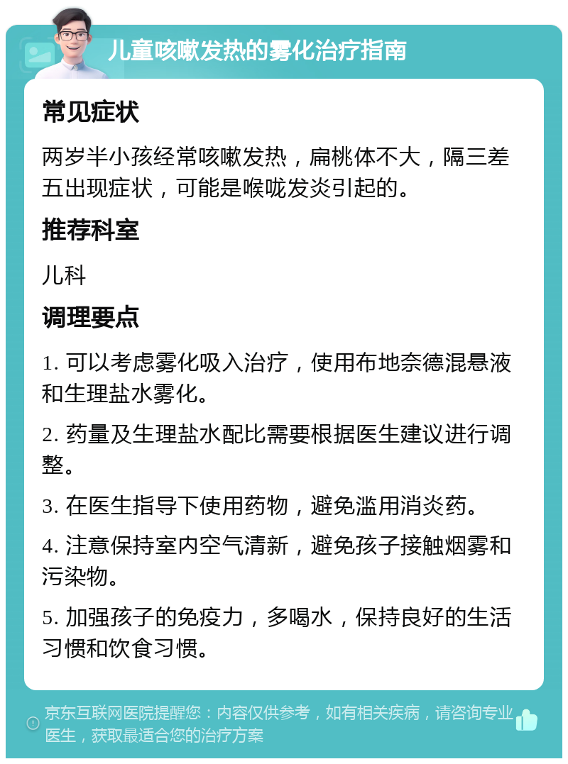 儿童咳嗽发热的雾化治疗指南 常见症状 两岁半小孩经常咳嗽发热，扁桃体不大，隔三差五出现症状，可能是喉咙发炎引起的。 推荐科室 儿科 调理要点 1. 可以考虑雾化吸入治疗，使用布地奈德混悬液和生理盐水雾化。 2. 药量及生理盐水配比需要根据医生建议进行调整。 3. 在医生指导下使用药物，避免滥用消炎药。 4. 注意保持室内空气清新，避免孩子接触烟雾和污染物。 5. 加强孩子的免疫力，多喝水，保持良好的生活习惯和饮食习惯。