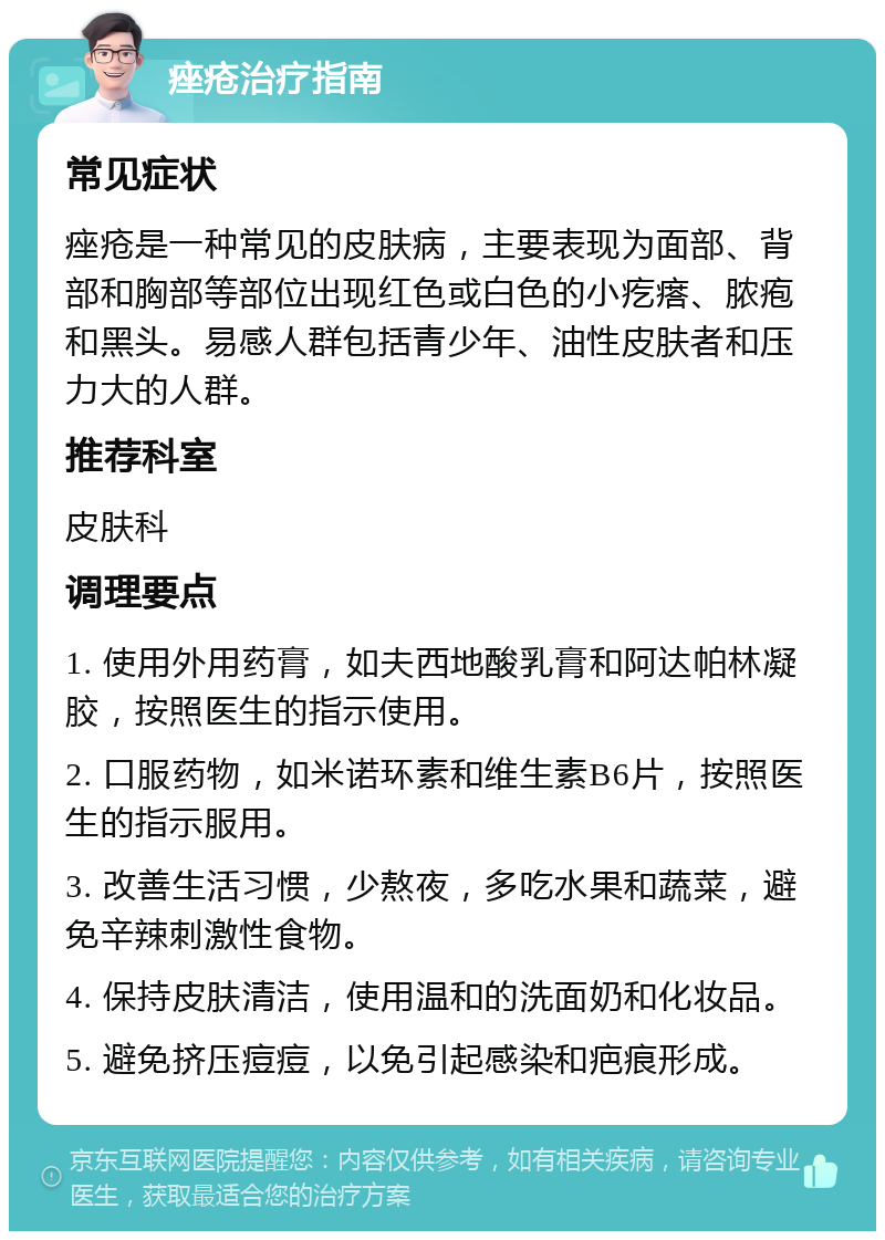 痤疮治疗指南 常见症状 痤疮是一种常见的皮肤病，主要表现为面部、背部和胸部等部位出现红色或白色的小疙瘩、脓疱和黑头。易感人群包括青少年、油性皮肤者和压力大的人群。 推荐科室 皮肤科 调理要点 1. 使用外用药膏，如夫西地酸乳膏和阿达帕林凝胶，按照医生的指示使用。 2. 口服药物，如米诺环素和维生素B6片，按照医生的指示服用。 3. 改善生活习惯，少熬夜，多吃水果和蔬菜，避免辛辣刺激性食物。 4. 保持皮肤清洁，使用温和的洗面奶和化妆品。 5. 避免挤压痘痘，以免引起感染和疤痕形成。