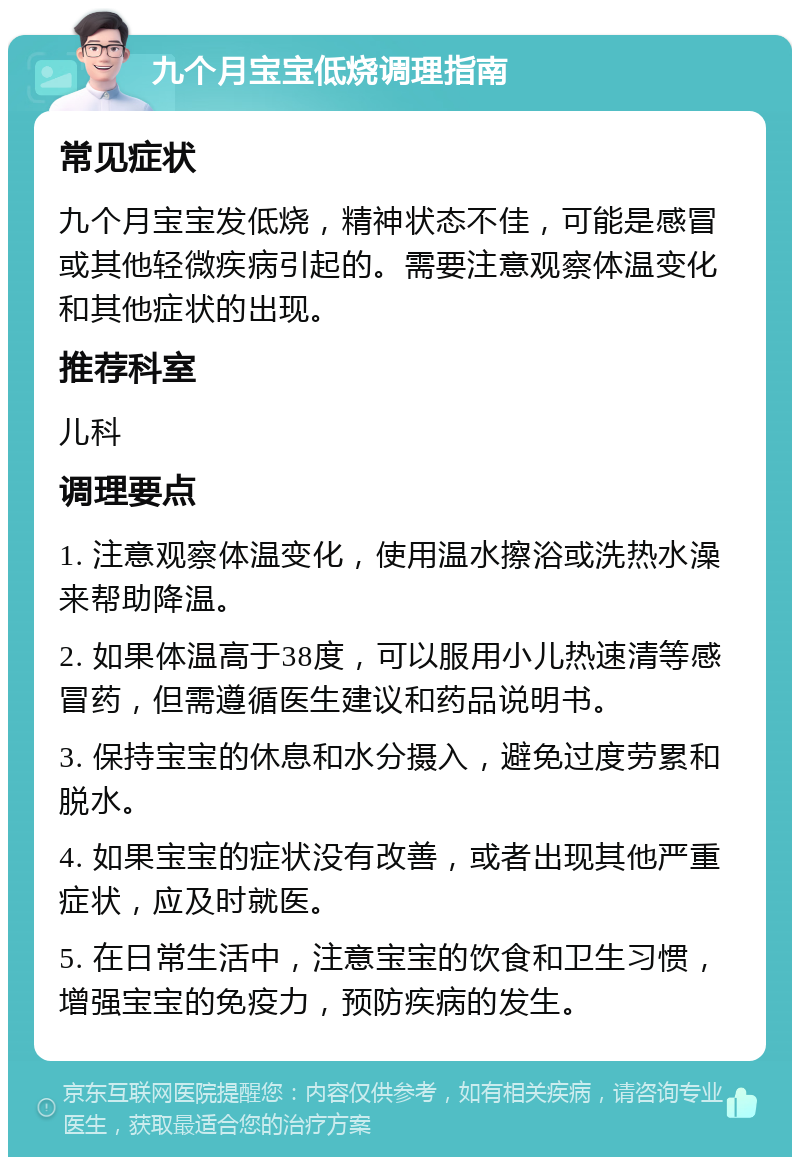 九个月宝宝低烧调理指南 常见症状 九个月宝宝发低烧，精神状态不佳，可能是感冒或其他轻微疾病引起的。需要注意观察体温变化和其他症状的出现。 推荐科室 儿科 调理要点 1. 注意观察体温变化，使用温水擦浴或洗热水澡来帮助降温。 2. 如果体温高于38度，可以服用小儿热速清等感冒药，但需遵循医生建议和药品说明书。 3. 保持宝宝的休息和水分摄入，避免过度劳累和脱水。 4. 如果宝宝的症状没有改善，或者出现其他严重症状，应及时就医。 5. 在日常生活中，注意宝宝的饮食和卫生习惯，增强宝宝的免疫力，预防疾病的发生。