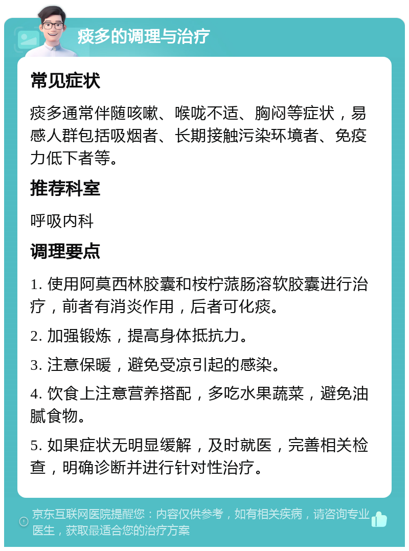 痰多的调理与治疗 常见症状 痰多通常伴随咳嗽、喉咙不适、胸闷等症状，易感人群包括吸烟者、长期接触污染环境者、免疫力低下者等。 推荐科室 呼吸内科 调理要点 1. 使用阿莫西林胶囊和桉柠蒎肠溶软胶囊进行治疗，前者有消炎作用，后者可化痰。 2. 加强锻炼，提高身体抵抗力。 3. 注意保暖，避免受凉引起的感染。 4. 饮食上注意营养搭配，多吃水果蔬菜，避免油腻食物。 5. 如果症状无明显缓解，及时就医，完善相关检查，明确诊断并进行针对性治疗。