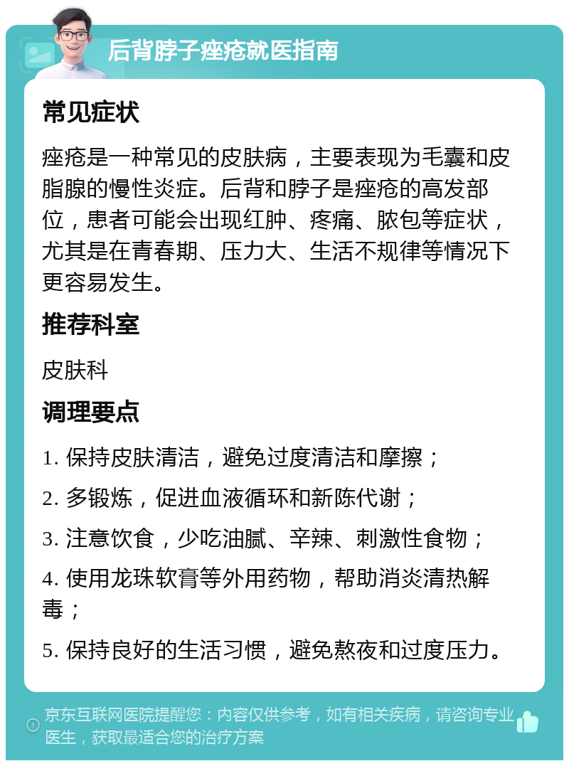 后背脖子痤疮就医指南 常见症状 痤疮是一种常见的皮肤病，主要表现为毛囊和皮脂腺的慢性炎症。后背和脖子是痤疮的高发部位，患者可能会出现红肿、疼痛、脓包等症状，尤其是在青春期、压力大、生活不规律等情况下更容易发生。 推荐科室 皮肤科 调理要点 1. 保持皮肤清洁，避免过度清洁和摩擦； 2. 多锻炼，促进血液循环和新陈代谢； 3. 注意饮食，少吃油腻、辛辣、刺激性食物； 4. 使用龙珠软膏等外用药物，帮助消炎清热解毒； 5. 保持良好的生活习惯，避免熬夜和过度压力。