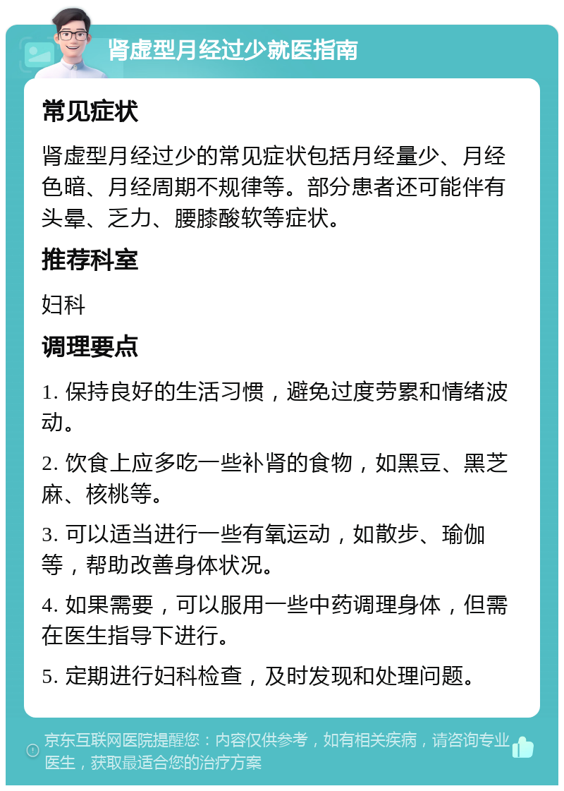 肾虚型月经过少就医指南 常见症状 肾虚型月经过少的常见症状包括月经量少、月经色暗、月经周期不规律等。部分患者还可能伴有头晕、乏力、腰膝酸软等症状。 推荐科室 妇科 调理要点 1. 保持良好的生活习惯，避免过度劳累和情绪波动。 2. 饮食上应多吃一些补肾的食物，如黑豆、黑芝麻、核桃等。 3. 可以适当进行一些有氧运动，如散步、瑜伽等，帮助改善身体状况。 4. 如果需要，可以服用一些中药调理身体，但需在医生指导下进行。 5. 定期进行妇科检查，及时发现和处理问题。