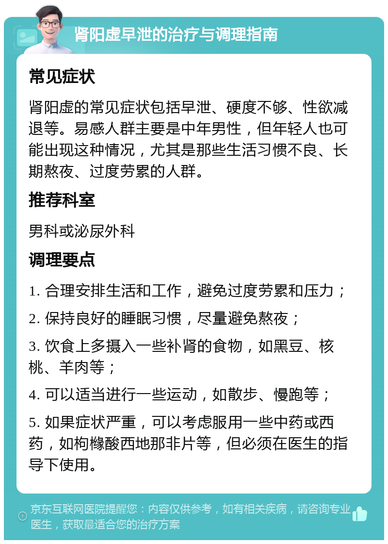 肾阳虚早泄的治疗与调理指南 常见症状 肾阳虚的常见症状包括早泄、硬度不够、性欲减退等。易感人群主要是中年男性，但年轻人也可能出现这种情况，尤其是那些生活习惯不良、长期熬夜、过度劳累的人群。 推荐科室 男科或泌尿外科 调理要点 1. 合理安排生活和工作，避免过度劳累和压力； 2. 保持良好的睡眠习惯，尽量避免熬夜； 3. 饮食上多摄入一些补肾的食物，如黑豆、核桃、羊肉等； 4. 可以适当进行一些运动，如散步、慢跑等； 5. 如果症状严重，可以考虑服用一些中药或西药，如枸橼酸西地那非片等，但必须在医生的指导下使用。