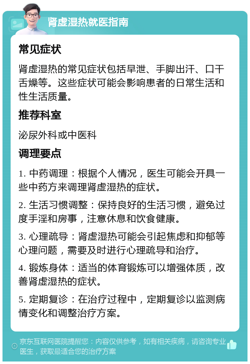 肾虚湿热就医指南 常见症状 肾虚湿热的常见症状包括早泄、手脚出汗、口干舌燥等。这些症状可能会影响患者的日常生活和性生活质量。 推荐科室 泌尿外科或中医科 调理要点 1. 中药调理：根据个人情况，医生可能会开具一些中药方来调理肾虚湿热的症状。 2. 生活习惯调整：保持良好的生活习惯，避免过度手淫和房事，注意休息和饮食健康。 3. 心理疏导：肾虚湿热可能会引起焦虑和抑郁等心理问题，需要及时进行心理疏导和治疗。 4. 锻炼身体：适当的体育锻炼可以增强体质，改善肾虚湿热的症状。 5. 定期复诊：在治疗过程中，定期复诊以监测病情变化和调整治疗方案。