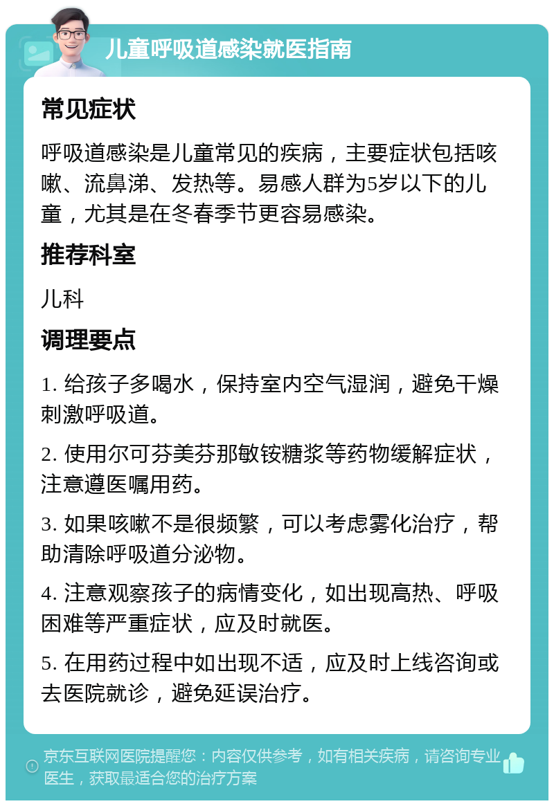 儿童呼吸道感染就医指南 常见症状 呼吸道感染是儿童常见的疾病，主要症状包括咳嗽、流鼻涕、发热等。易感人群为5岁以下的儿童，尤其是在冬春季节更容易感染。 推荐科室 儿科 调理要点 1. 给孩子多喝水，保持室内空气湿润，避免干燥刺激呼吸道。 2. 使用尔可芬美芬那敏铵糖浆等药物缓解症状，注意遵医嘱用药。 3. 如果咳嗽不是很频繁，可以考虑雾化治疗，帮助清除呼吸道分泌物。 4. 注意观察孩子的病情变化，如出现高热、呼吸困难等严重症状，应及时就医。 5. 在用药过程中如出现不适，应及时上线咨询或去医院就诊，避免延误治疗。