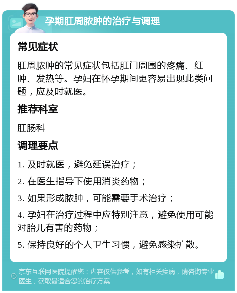 孕期肛周脓肿的治疗与调理 常见症状 肛周脓肿的常见症状包括肛门周围的疼痛、红肿、发热等。孕妇在怀孕期间更容易出现此类问题，应及时就医。 推荐科室 肛肠科 调理要点 1. 及时就医，避免延误治疗； 2. 在医生指导下使用消炎药物； 3. 如果形成脓肿，可能需要手术治疗； 4. 孕妇在治疗过程中应特别注意，避免使用可能对胎儿有害的药物； 5. 保持良好的个人卫生习惯，避免感染扩散。