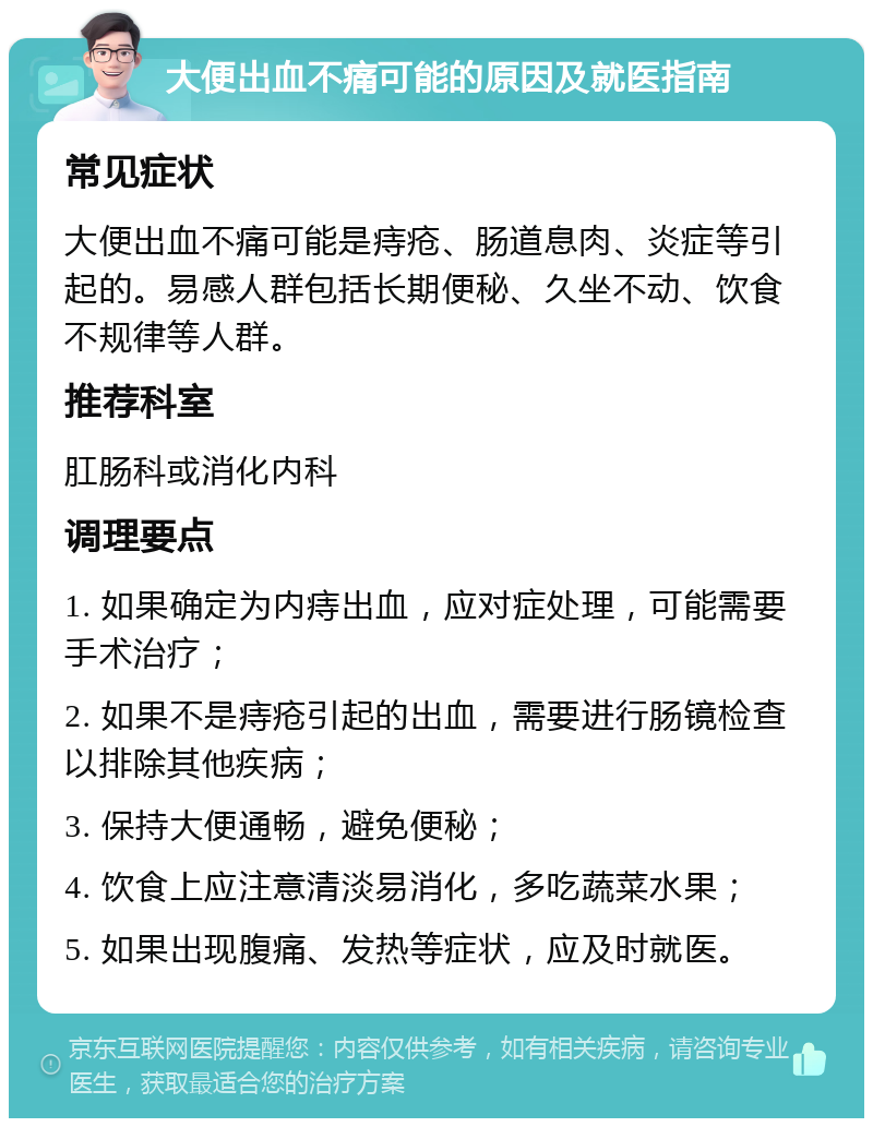 大便出血不痛可能的原因及就医指南 常见症状 大便出血不痛可能是痔疮、肠道息肉、炎症等引起的。易感人群包括长期便秘、久坐不动、饮食不规律等人群。 推荐科室 肛肠科或消化内科 调理要点 1. 如果确定为内痔出血，应对症处理，可能需要手术治疗； 2. 如果不是痔疮引起的出血，需要进行肠镜检查以排除其他疾病； 3. 保持大便通畅，避免便秘； 4. 饮食上应注意清淡易消化，多吃蔬菜水果； 5. 如果出现腹痛、发热等症状，应及时就医。