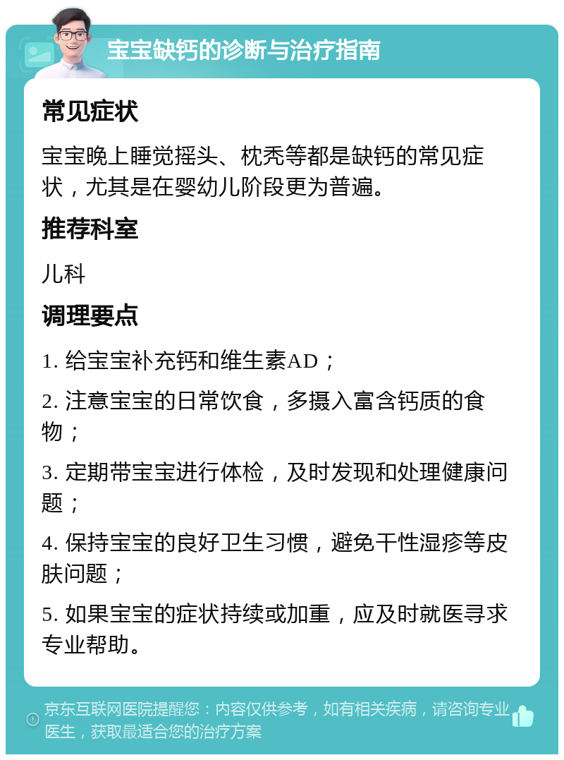 宝宝缺钙的诊断与治疗指南 常见症状 宝宝晚上睡觉摇头、枕秃等都是缺钙的常见症状，尤其是在婴幼儿阶段更为普遍。 推荐科室 儿科 调理要点 1. 给宝宝补充钙和维生素AD； 2. 注意宝宝的日常饮食，多摄入富含钙质的食物； 3. 定期带宝宝进行体检，及时发现和处理健康问题； 4. 保持宝宝的良好卫生习惯，避免干性湿疹等皮肤问题； 5. 如果宝宝的症状持续或加重，应及时就医寻求专业帮助。