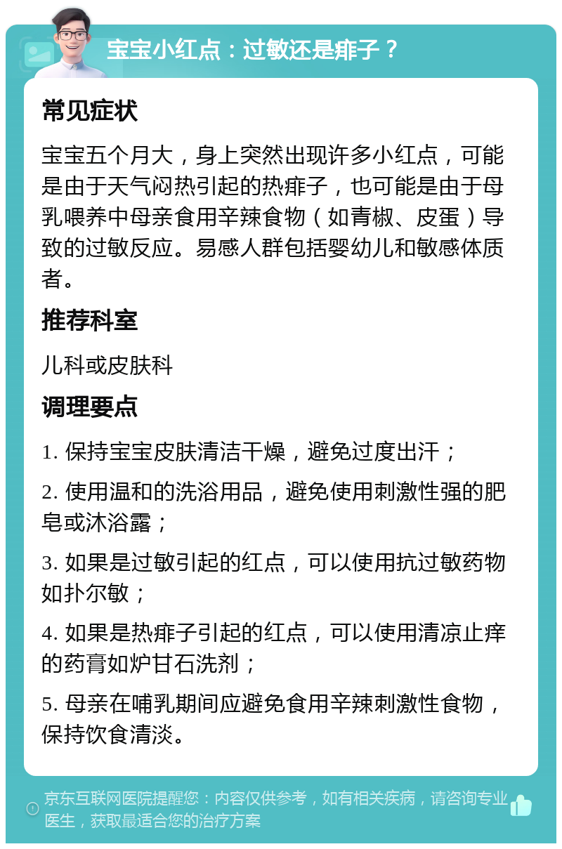 宝宝小红点：过敏还是痱子？ 常见症状 宝宝五个月大，身上突然出现许多小红点，可能是由于天气闷热引起的热痱子，也可能是由于母乳喂养中母亲食用辛辣食物（如青椒、皮蛋）导致的过敏反应。易感人群包括婴幼儿和敏感体质者。 推荐科室 儿科或皮肤科 调理要点 1. 保持宝宝皮肤清洁干燥，避免过度出汗； 2. 使用温和的洗浴用品，避免使用刺激性强的肥皂或沐浴露； 3. 如果是过敏引起的红点，可以使用抗过敏药物如扑尔敏； 4. 如果是热痱子引起的红点，可以使用清凉止痒的药膏如炉甘石洗剂； 5. 母亲在哺乳期间应避免食用辛辣刺激性食物，保持饮食清淡。