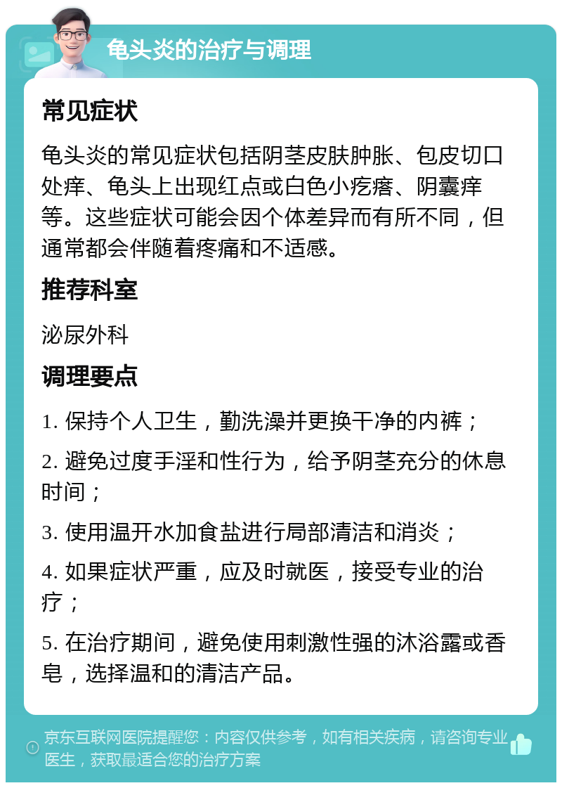 龟头炎的治疗与调理 常见症状 龟头炎的常见症状包括阴茎皮肤肿胀、包皮切口处痒、龟头上出现红点或白色小疙瘩、阴囊痒等。这些症状可能会因个体差异而有所不同，但通常都会伴随着疼痛和不适感。 推荐科室 泌尿外科 调理要点 1. 保持个人卫生，勤洗澡并更换干净的内裤； 2. 避免过度手淫和性行为，给予阴茎充分的休息时间； 3. 使用温开水加食盐进行局部清洁和消炎； 4. 如果症状严重，应及时就医，接受专业的治疗； 5. 在治疗期间，避免使用刺激性强的沐浴露或香皂，选择温和的清洁产品。