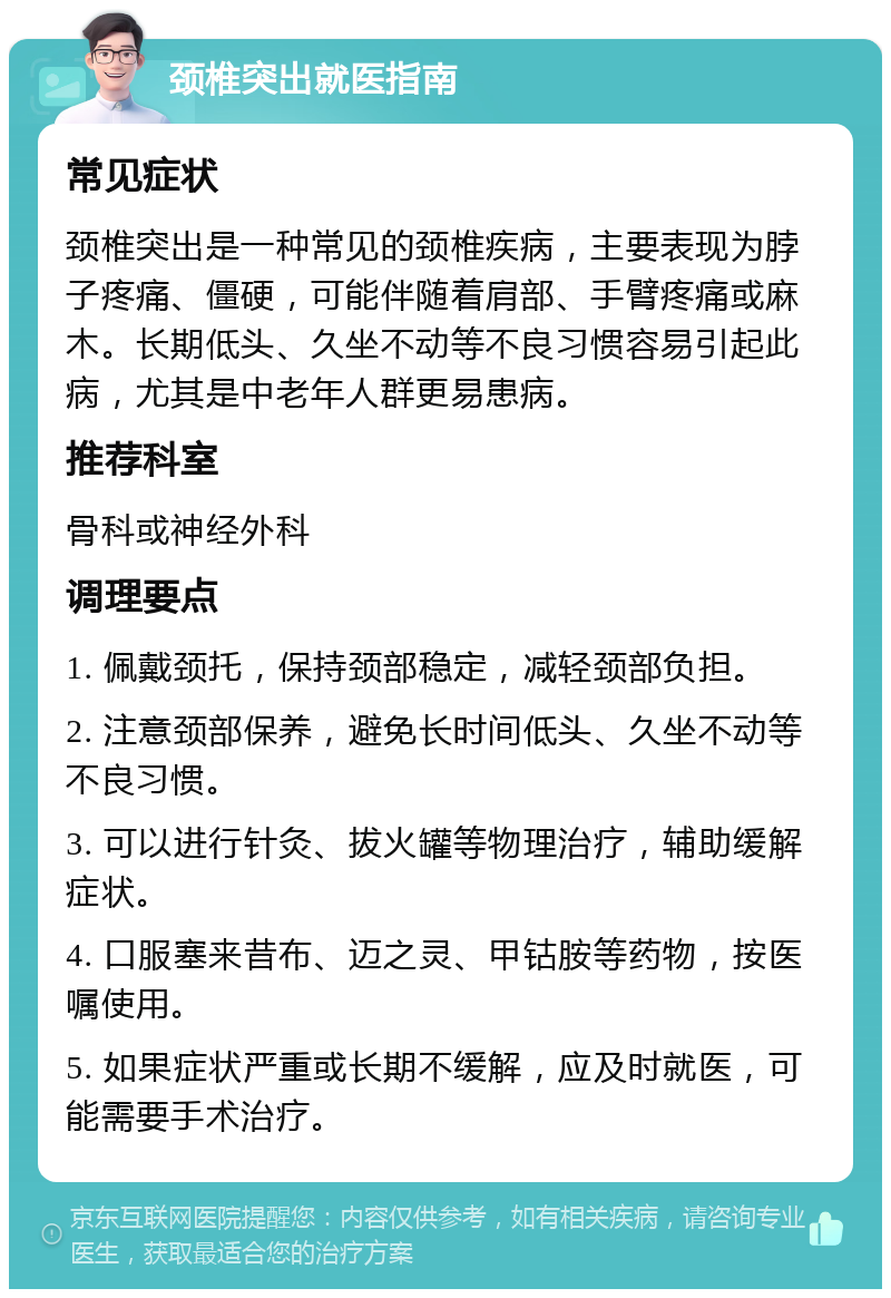 颈椎突出就医指南 常见症状 颈椎突出是一种常见的颈椎疾病，主要表现为脖子疼痛、僵硬，可能伴随着肩部、手臂疼痛或麻木。长期低头、久坐不动等不良习惯容易引起此病，尤其是中老年人群更易患病。 推荐科室 骨科或神经外科 调理要点 1. 佩戴颈托，保持颈部稳定，减轻颈部负担。 2. 注意颈部保养，避免长时间低头、久坐不动等不良习惯。 3. 可以进行针灸、拔火罐等物理治疗，辅助缓解症状。 4. 口服塞来昔布、迈之灵、甲钴胺等药物，按医嘱使用。 5. 如果症状严重或长期不缓解，应及时就医，可能需要手术治疗。