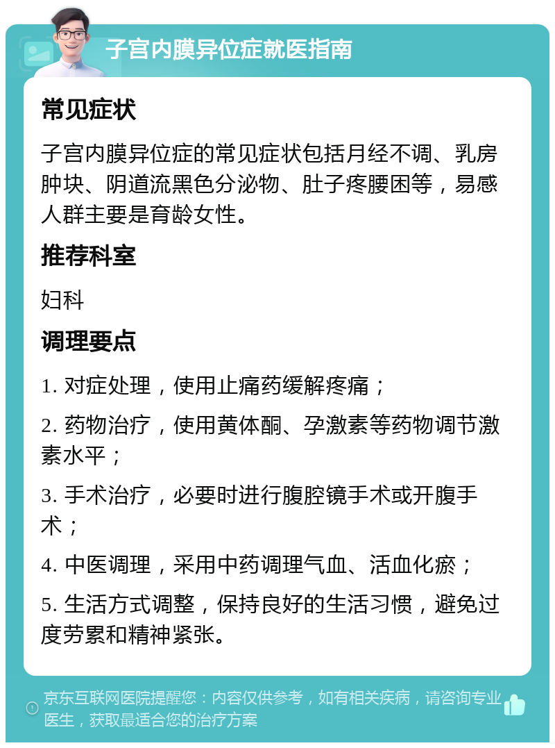 子宫内膜异位症就医指南 常见症状 子宫内膜异位症的常见症状包括月经不调、乳房肿块、阴道流黑色分泌物、肚子疼腰困等，易感人群主要是育龄女性。 推荐科室 妇科 调理要点 1. 对症处理，使用止痛药缓解疼痛； 2. 药物治疗，使用黄体酮、孕激素等药物调节激素水平； 3. 手术治疗，必要时进行腹腔镜手术或开腹手术； 4. 中医调理，采用中药调理气血、活血化瘀； 5. 生活方式调整，保持良好的生活习惯，避免过度劳累和精神紧张。