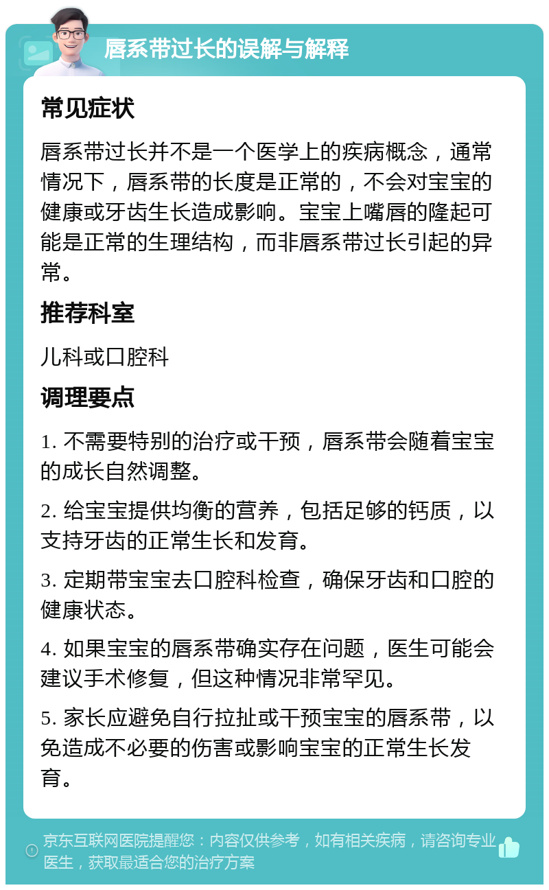 唇系带过长的误解与解释 常见症状 唇系带过长并不是一个医学上的疾病概念，通常情况下，唇系带的长度是正常的，不会对宝宝的健康或牙齿生长造成影响。宝宝上嘴唇的隆起可能是正常的生理结构，而非唇系带过长引起的异常。 推荐科室 儿科或口腔科 调理要点 1. 不需要特别的治疗或干预，唇系带会随着宝宝的成长自然调整。 2. 给宝宝提供均衡的营养，包括足够的钙质，以支持牙齿的正常生长和发育。 3. 定期带宝宝去口腔科检查，确保牙齿和口腔的健康状态。 4. 如果宝宝的唇系带确实存在问题，医生可能会建议手术修复，但这种情况非常罕见。 5. 家长应避免自行拉扯或干预宝宝的唇系带，以免造成不必要的伤害或影响宝宝的正常生长发育。