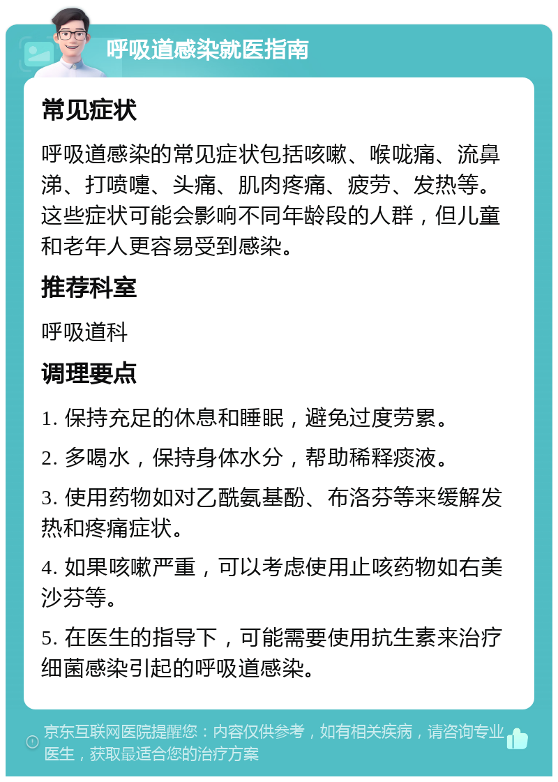 呼吸道感染就医指南 常见症状 呼吸道感染的常见症状包括咳嗽、喉咙痛、流鼻涕、打喷嚏、头痛、肌肉疼痛、疲劳、发热等。这些症状可能会影响不同年龄段的人群，但儿童和老年人更容易受到感染。 推荐科室 呼吸道科 调理要点 1. 保持充足的休息和睡眠，避免过度劳累。 2. 多喝水，保持身体水分，帮助稀释痰液。 3. 使用药物如对乙酰氨基酚、布洛芬等来缓解发热和疼痛症状。 4. 如果咳嗽严重，可以考虑使用止咳药物如右美沙芬等。 5. 在医生的指导下，可能需要使用抗生素来治疗细菌感染引起的呼吸道感染。