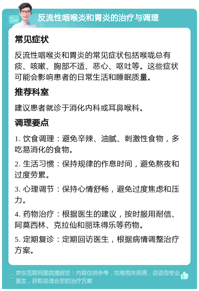 反流性咽喉炎和胃炎的治疗与调理 常见症状 反流性咽喉炎和胃炎的常见症状包括喉咙总有痰、咳嗽、胸部不适、恶心、呕吐等。这些症状可能会影响患者的日常生活和睡眠质量。 推荐科室 建议患者就诊于消化内科或耳鼻喉科。 调理要点 1. 饮食调理：避免辛辣、油腻、刺激性食物，多吃易消化的食物。 2. 生活习惯：保持规律的作息时间，避免熬夜和过度劳累。 3. 心理调节：保持心情舒畅，避免过度焦虑和压力。 4. 药物治疗：根据医生的建议，按时服用耐信、阿莫西林、克拉仙和丽珠得乐等药物。 5. 定期复诊：定期回访医生，根据病情调整治疗方案。