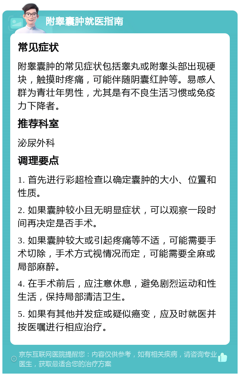 附睾囊肿就医指南 常见症状 附睾囊肿的常见症状包括睾丸或附睾头部出现硬块，触摸时疼痛，可能伴随阴囊红肿等。易感人群为青壮年男性，尤其是有不良生活习惯或免疫力下降者。 推荐科室 泌尿外科 调理要点 1. 首先进行彩超检查以确定囊肿的大小、位置和性质。 2. 如果囊肿较小且无明显症状，可以观察一段时间再决定是否手术。 3. 如果囊肿较大或引起疼痛等不适，可能需要手术切除，手术方式视情况而定，可能需要全麻或局部麻醉。 4. 在手术前后，应注意休息，避免剧烈运动和性生活，保持局部清洁卫生。 5. 如果有其他并发症或疑似癌变，应及时就医并按医嘱进行相应治疗。