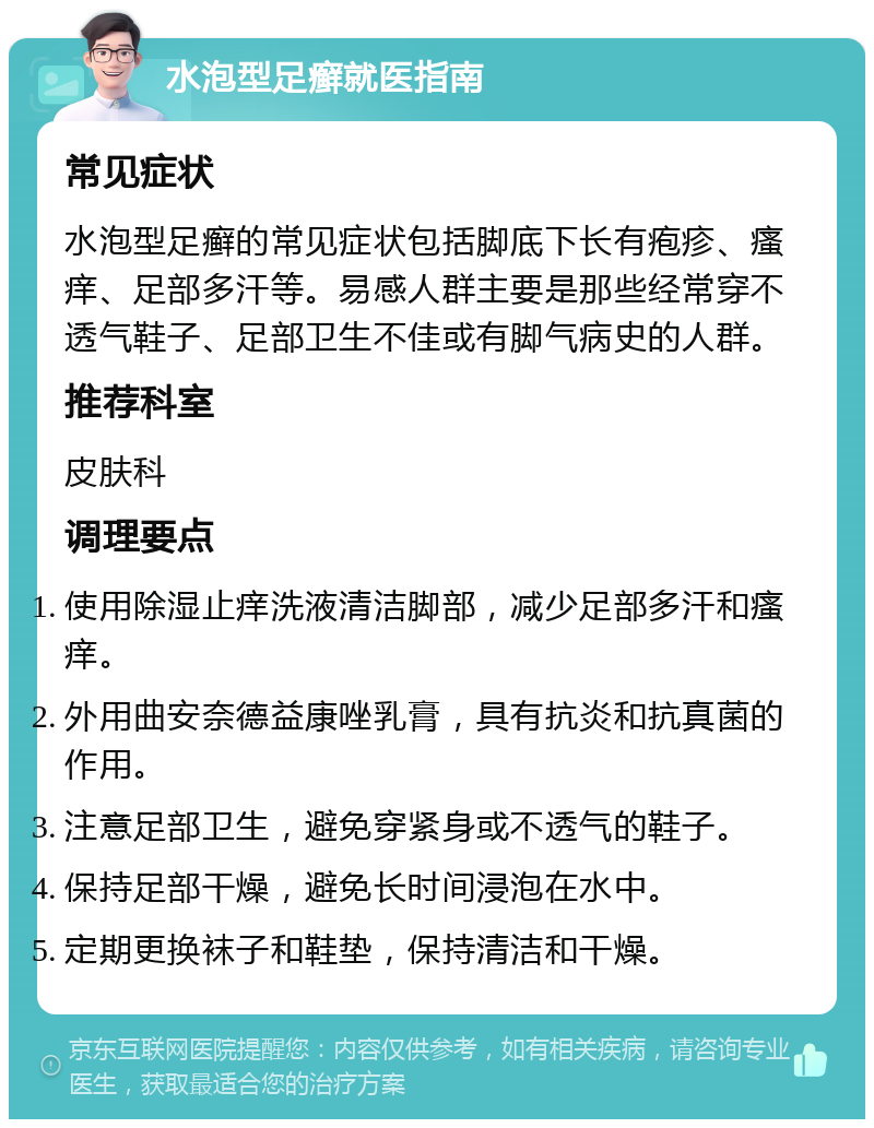 水泡型足癣就医指南 常见症状 水泡型足癣的常见症状包括脚底下长有疱疹、瘙痒、足部多汗等。易感人群主要是那些经常穿不透气鞋子、足部卫生不佳或有脚气病史的人群。 推荐科室 皮肤科 调理要点 使用除湿止痒洗液清洁脚部，减少足部多汗和瘙痒。 外用曲安奈德益康唑乳膏，具有抗炎和抗真菌的作用。 注意足部卫生，避免穿紧身或不透气的鞋子。 保持足部干燥，避免长时间浸泡在水中。 定期更换袜子和鞋垫，保持清洁和干燥。