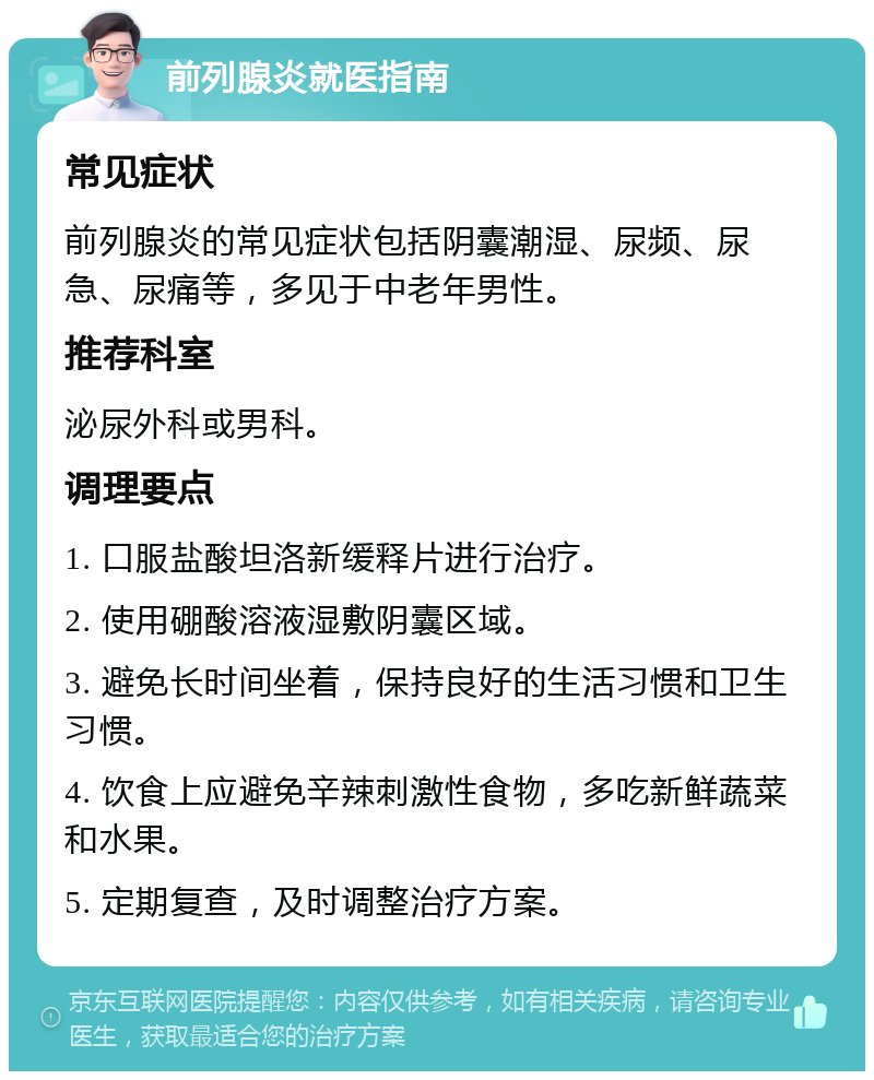 前列腺炎就医指南 常见症状 前列腺炎的常见症状包括阴囊潮湿、尿频、尿急、尿痛等，多见于中老年男性。 推荐科室 泌尿外科或男科。 调理要点 1. 口服盐酸坦洛新缓释片进行治疗。 2. 使用硼酸溶液湿敷阴囊区域。 3. 避免长时间坐着，保持良好的生活习惯和卫生习惯。 4. 饮食上应避免辛辣刺激性食物，多吃新鲜蔬菜和水果。 5. 定期复查，及时调整治疗方案。