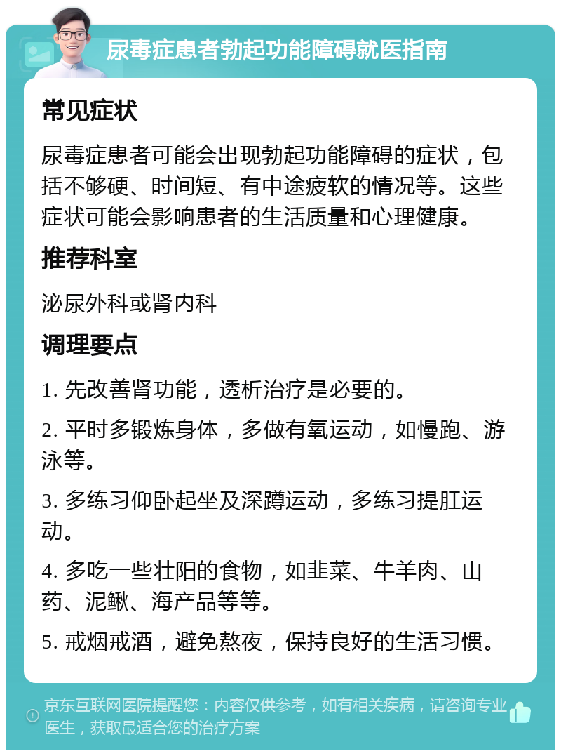 尿毒症患者勃起功能障碍就医指南 常见症状 尿毒症患者可能会出现勃起功能障碍的症状，包括不够硬、时间短、有中途疲软的情况等。这些症状可能会影响患者的生活质量和心理健康。 推荐科室 泌尿外科或肾内科 调理要点 1. 先改善肾功能，透析治疗是必要的。 2. 平时多锻炼身体，多做有氧运动，如慢跑、游泳等。 3. 多练习仰卧起坐及深蹲运动，多练习提肛运动。 4. 多吃一些壮阳的食物，如韭菜、牛羊肉、山药、泥鳅、海产品等等。 5. 戒烟戒酒，避免熬夜，保持良好的生活习惯。