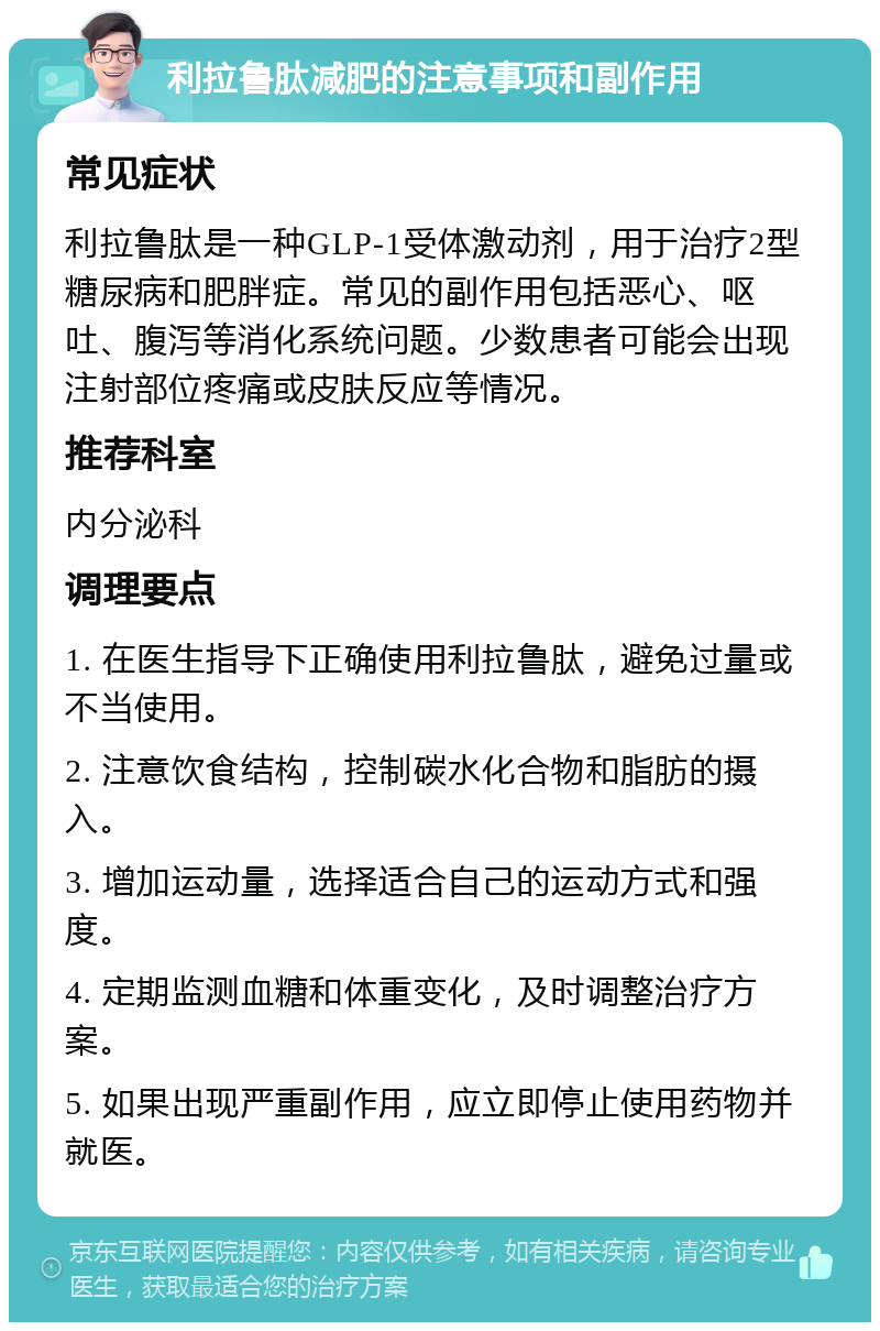 利拉鲁肽减肥的注意事项和副作用 常见症状 利拉鲁肽是一种GLP-1受体激动剂，用于治疗2型糖尿病和肥胖症。常见的副作用包括恶心、呕吐、腹泻等消化系统问题。少数患者可能会出现注射部位疼痛或皮肤反应等情况。 推荐科室 内分泌科 调理要点 1. 在医生指导下正确使用利拉鲁肽，避免过量或不当使用。 2. 注意饮食结构，控制碳水化合物和脂肪的摄入。 3. 增加运动量，选择适合自己的运动方式和强度。 4. 定期监测血糖和体重变化，及时调整治疗方案。 5. 如果出现严重副作用，应立即停止使用药物并就医。