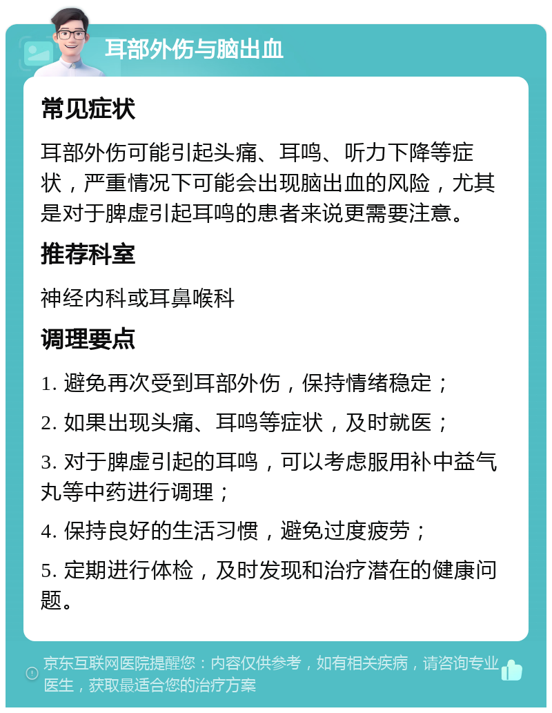 耳部外伤与脑出血 常见症状 耳部外伤可能引起头痛、耳鸣、听力下降等症状，严重情况下可能会出现脑出血的风险，尤其是对于脾虚引起耳鸣的患者来说更需要注意。 推荐科室 神经内科或耳鼻喉科 调理要点 1. 避免再次受到耳部外伤，保持情绪稳定； 2. 如果出现头痛、耳鸣等症状，及时就医； 3. 对于脾虚引起的耳鸣，可以考虑服用补中益气丸等中药进行调理； 4. 保持良好的生活习惯，避免过度疲劳； 5. 定期进行体检，及时发现和治疗潜在的健康问题。