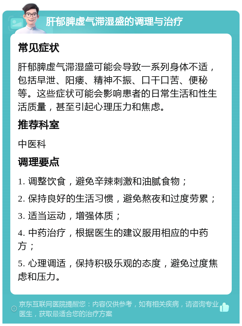 肝郁脾虚气滞湿盛的调理与治疗 常见症状 肝郁脾虚气滞湿盛可能会导致一系列身体不适，包括早泄、阳痿、精神不振、口干口苦、便秘等。这些症状可能会影响患者的日常生活和性生活质量，甚至引起心理压力和焦虑。 推荐科室 中医科 调理要点 1. 调整饮食，避免辛辣刺激和油腻食物； 2. 保持良好的生活习惯，避免熬夜和过度劳累； 3. 适当运动，增强体质； 4. 中药治疗，根据医生的建议服用相应的中药方； 5. 心理调适，保持积极乐观的态度，避免过度焦虑和压力。