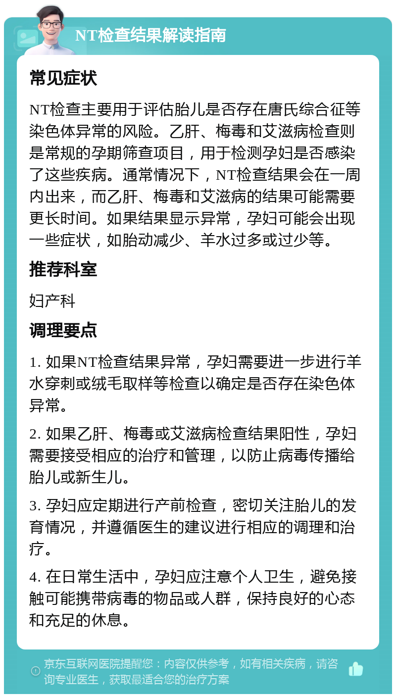 NT检查结果解读指南 常见症状 NT检查主要用于评估胎儿是否存在唐氏综合征等染色体异常的风险。乙肝、梅毒和艾滋病检查则是常规的孕期筛查项目，用于检测孕妇是否感染了这些疾病。通常情况下，NT检查结果会在一周内出来，而乙肝、梅毒和艾滋病的结果可能需要更长时间。如果结果显示异常，孕妇可能会出现一些症状，如胎动减少、羊水过多或过少等。 推荐科室 妇产科 调理要点 1. 如果NT检查结果异常，孕妇需要进一步进行羊水穿刺或绒毛取样等检查以确定是否存在染色体异常。 2. 如果乙肝、梅毒或艾滋病检查结果阳性，孕妇需要接受相应的治疗和管理，以防止病毒传播给胎儿或新生儿。 3. 孕妇应定期进行产前检查，密切关注胎儿的发育情况，并遵循医生的建议进行相应的调理和治疗。 4. 在日常生活中，孕妇应注意个人卫生，避免接触可能携带病毒的物品或人群，保持良好的心态和充足的休息。