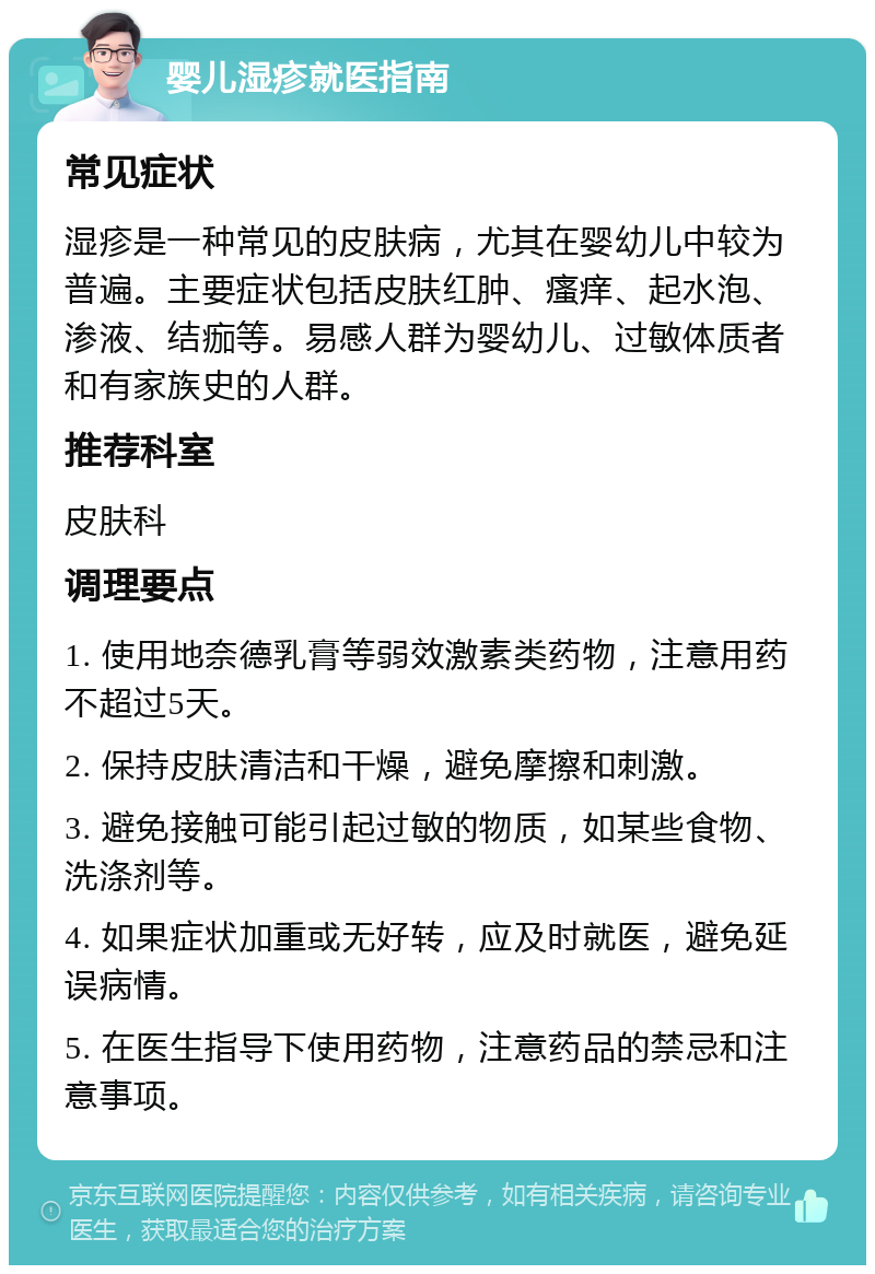 婴儿湿疹就医指南 常见症状 湿疹是一种常见的皮肤病，尤其在婴幼儿中较为普遍。主要症状包括皮肤红肿、瘙痒、起水泡、渗液、结痂等。易感人群为婴幼儿、过敏体质者和有家族史的人群。 推荐科室 皮肤科 调理要点 1. 使用地奈德乳膏等弱效激素类药物，注意用药不超过5天。 2. 保持皮肤清洁和干燥，避免摩擦和刺激。 3. 避免接触可能引起过敏的物质，如某些食物、洗涤剂等。 4. 如果症状加重或无好转，应及时就医，避免延误病情。 5. 在医生指导下使用药物，注意药品的禁忌和注意事项。