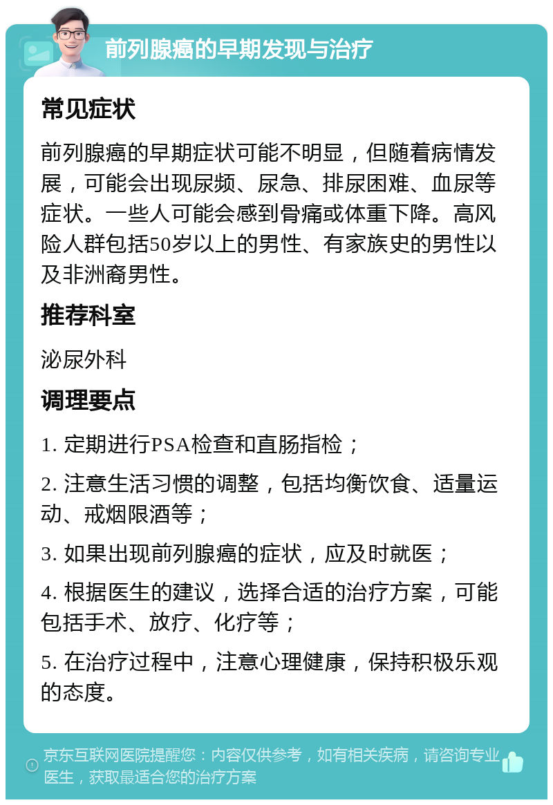 前列腺癌的早期发现与治疗 常见症状 前列腺癌的早期症状可能不明显，但随着病情发展，可能会出现尿频、尿急、排尿困难、血尿等症状。一些人可能会感到骨痛或体重下降。高风险人群包括50岁以上的男性、有家族史的男性以及非洲裔男性。 推荐科室 泌尿外科 调理要点 1. 定期进行PSA检查和直肠指检； 2. 注意生活习惯的调整，包括均衡饮食、适量运动、戒烟限酒等； 3. 如果出现前列腺癌的症状，应及时就医； 4. 根据医生的建议，选择合适的治疗方案，可能包括手术、放疗、化疗等； 5. 在治疗过程中，注意心理健康，保持积极乐观的态度。