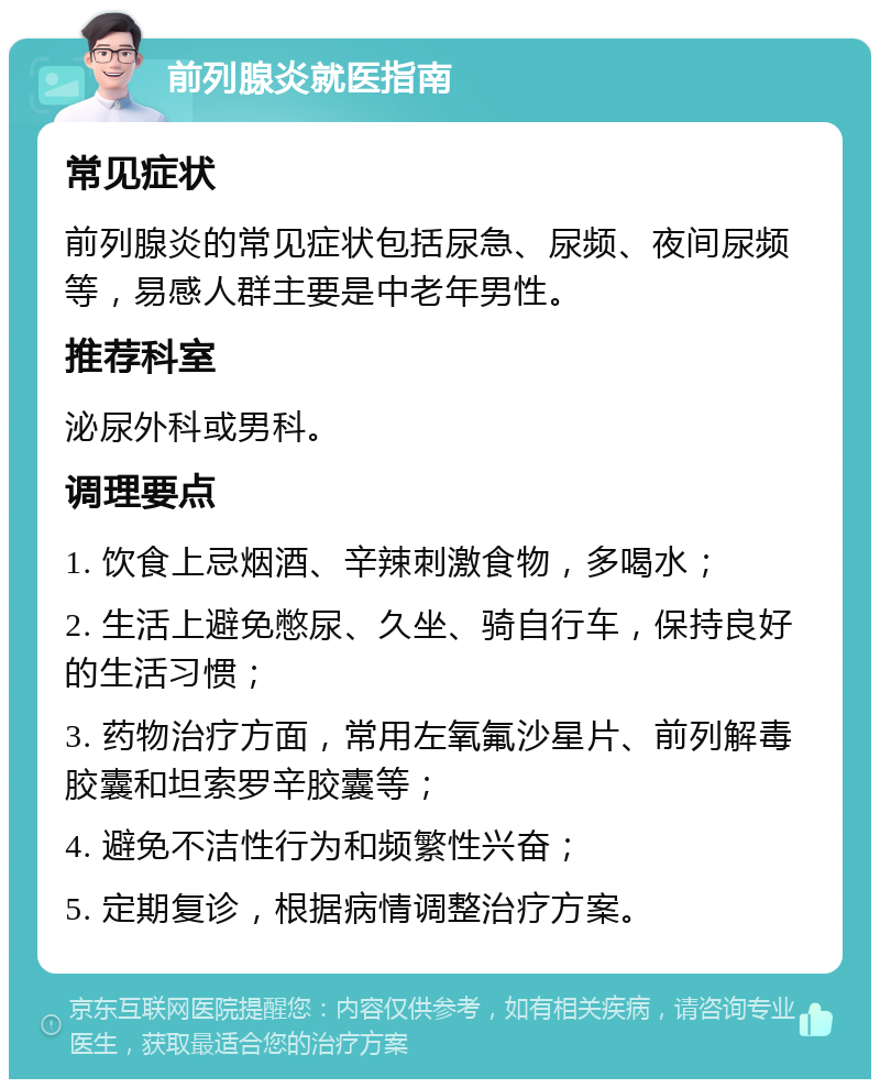 前列腺炎就医指南 常见症状 前列腺炎的常见症状包括尿急、尿频、夜间尿频等，易感人群主要是中老年男性。 推荐科室 泌尿外科或男科。 调理要点 1. 饮食上忌烟酒、辛辣刺激食物，多喝水； 2. 生活上避免憋尿、久坐、骑自行车，保持良好的生活习惯； 3. 药物治疗方面，常用左氧氟沙星片、前列解毒胶囊和坦索罗辛胶囊等； 4. 避免不洁性行为和频繁性兴奋； 5. 定期复诊，根据病情调整治疗方案。