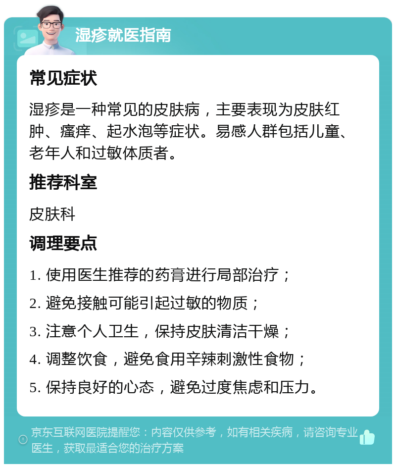 湿疹就医指南 常见症状 湿疹是一种常见的皮肤病，主要表现为皮肤红肿、瘙痒、起水泡等症状。易感人群包括儿童、老年人和过敏体质者。 推荐科室 皮肤科 调理要点 1. 使用医生推荐的药膏进行局部治疗； 2. 避免接触可能引起过敏的物质； 3. 注意个人卫生，保持皮肤清洁干燥； 4. 调整饮食，避免食用辛辣刺激性食物； 5. 保持良好的心态，避免过度焦虑和压力。