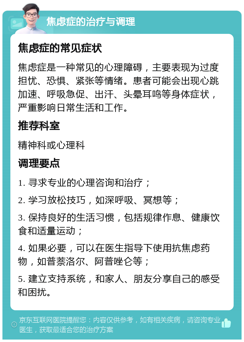 焦虑症的治疗与调理 焦虑症的常见症状 焦虑症是一种常见的心理障碍，主要表现为过度担忧、恐惧、紧张等情绪。患者可能会出现心跳加速、呼吸急促、出汗、头晕耳鸣等身体症状，严重影响日常生活和工作。 推荐科室 精神科或心理科 调理要点 1. 寻求专业的心理咨询和治疗； 2. 学习放松技巧，如深呼吸、冥想等； 3. 保持良好的生活习惯，包括规律作息、健康饮食和适量运动； 4. 如果必要，可以在医生指导下使用抗焦虑药物，如普萘洛尔、阿普唑仑等； 5. 建立支持系统，和家人、朋友分享自己的感受和困扰。