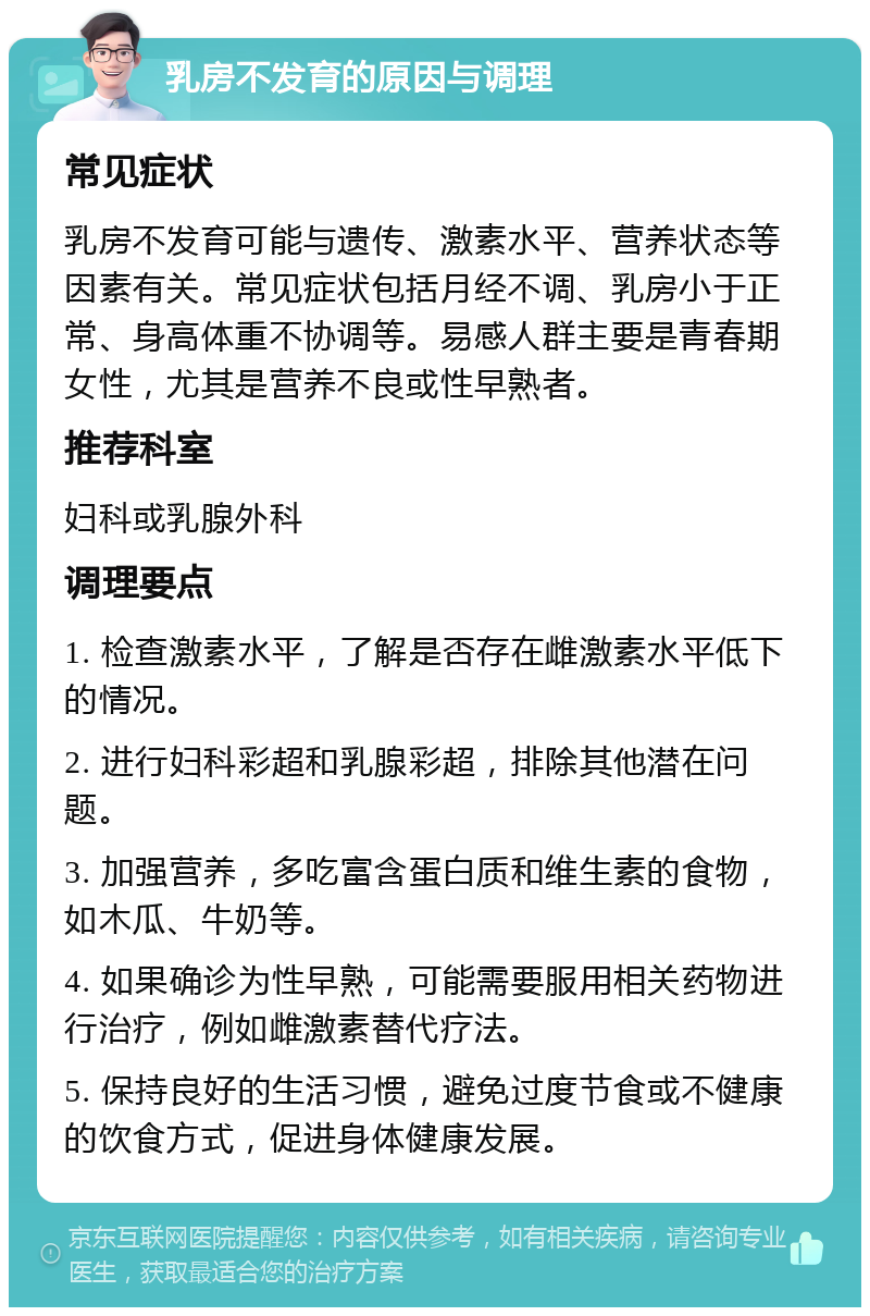 乳房不发育的原因与调理 常见症状 乳房不发育可能与遗传、激素水平、营养状态等因素有关。常见症状包括月经不调、乳房小于正常、身高体重不协调等。易感人群主要是青春期女性，尤其是营养不良或性早熟者。 推荐科室 妇科或乳腺外科 调理要点 1. 检查激素水平，了解是否存在雌激素水平低下的情况。 2. 进行妇科彩超和乳腺彩超，排除其他潜在问题。 3. 加强营养，多吃富含蛋白质和维生素的食物，如木瓜、牛奶等。 4. 如果确诊为性早熟，可能需要服用相关药物进行治疗，例如雌激素替代疗法。 5. 保持良好的生活习惯，避免过度节食或不健康的饮食方式，促进身体健康发展。