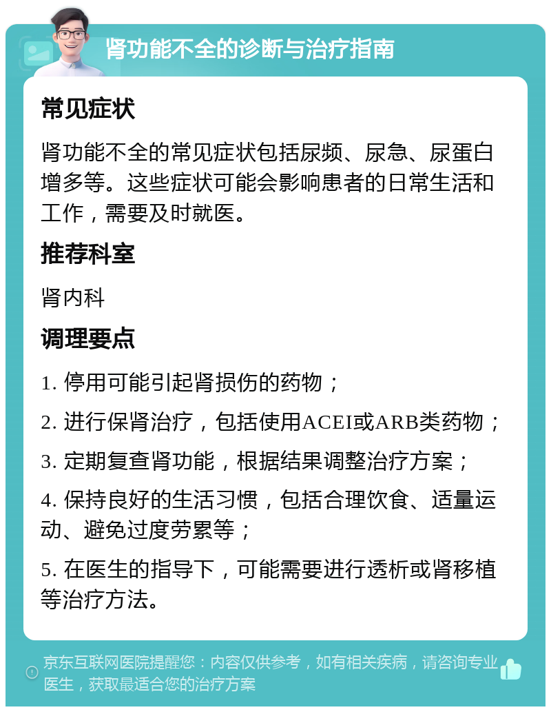 肾功能不全的诊断与治疗指南 常见症状 肾功能不全的常见症状包括尿频、尿急、尿蛋白增多等。这些症状可能会影响患者的日常生活和工作，需要及时就医。 推荐科室 肾内科 调理要点 1. 停用可能引起肾损伤的药物； 2. 进行保肾治疗，包括使用ACEI或ARB类药物； 3. 定期复查肾功能，根据结果调整治疗方案； 4. 保持良好的生活习惯，包括合理饮食、适量运动、避免过度劳累等； 5. 在医生的指导下，可能需要进行透析或肾移植等治疗方法。