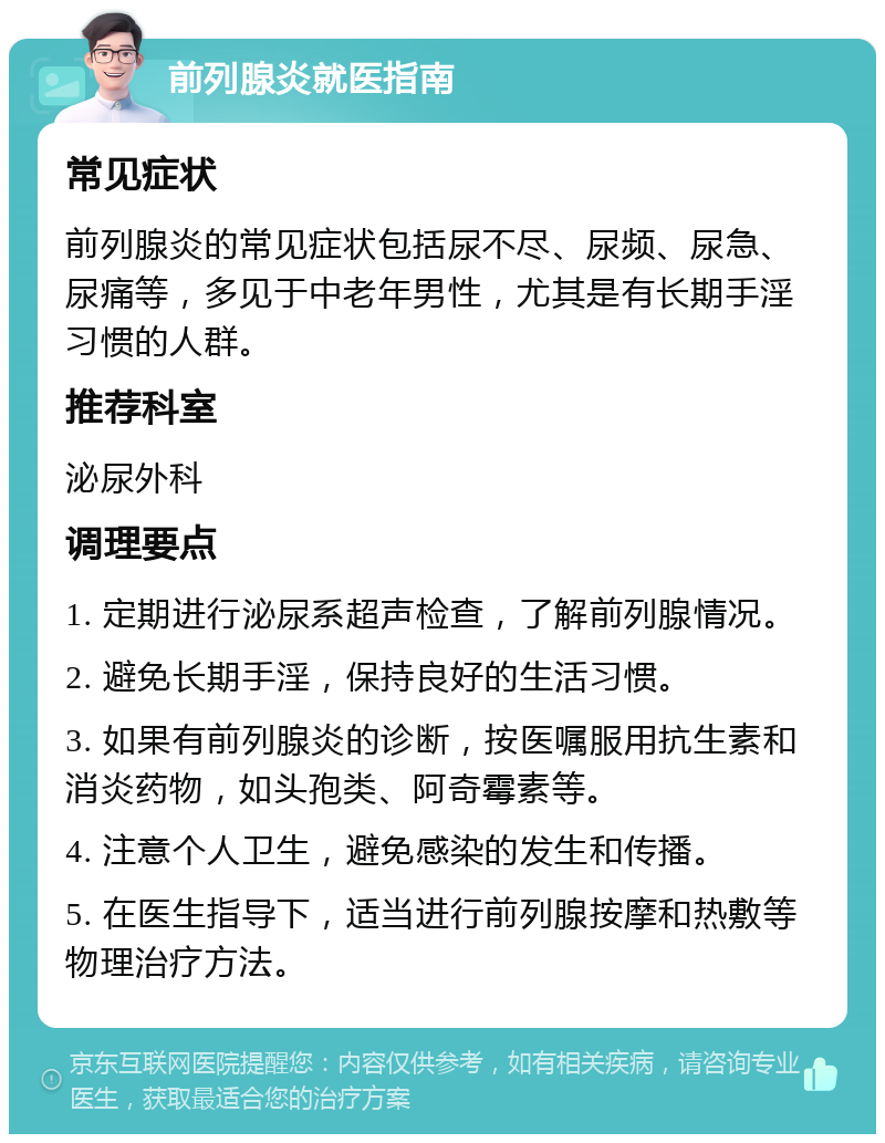 前列腺炎就医指南 常见症状 前列腺炎的常见症状包括尿不尽、尿频、尿急、尿痛等，多见于中老年男性，尤其是有长期手淫习惯的人群。 推荐科室 泌尿外科 调理要点 1. 定期进行泌尿系超声检查，了解前列腺情况。 2. 避免长期手淫，保持良好的生活习惯。 3. 如果有前列腺炎的诊断，按医嘱服用抗生素和消炎药物，如头孢类、阿奇霉素等。 4. 注意个人卫生，避免感染的发生和传播。 5. 在医生指导下，适当进行前列腺按摩和热敷等物理治疗方法。