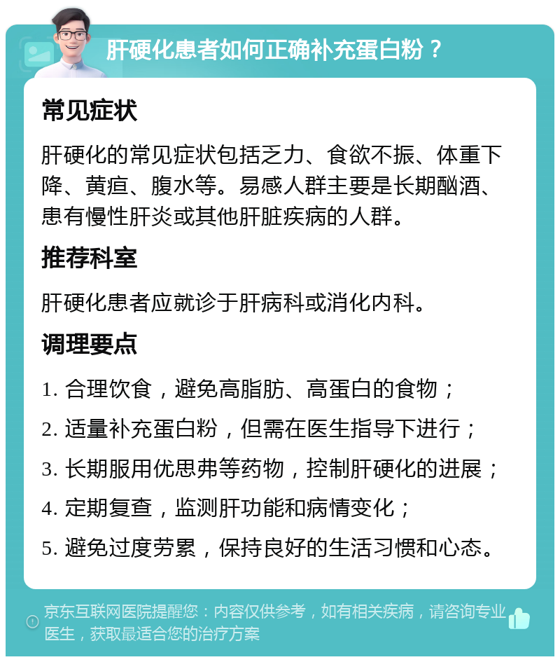 肝硬化患者如何正确补充蛋白粉？ 常见症状 肝硬化的常见症状包括乏力、食欲不振、体重下降、黄疸、腹水等。易感人群主要是长期酗酒、患有慢性肝炎或其他肝脏疾病的人群。 推荐科室 肝硬化患者应就诊于肝病科或消化内科。 调理要点 1. 合理饮食，避免高脂肪、高蛋白的食物； 2. 适量补充蛋白粉，但需在医生指导下进行； 3. 长期服用优思弗等药物，控制肝硬化的进展； 4. 定期复查，监测肝功能和病情变化； 5. 避免过度劳累，保持良好的生活习惯和心态。