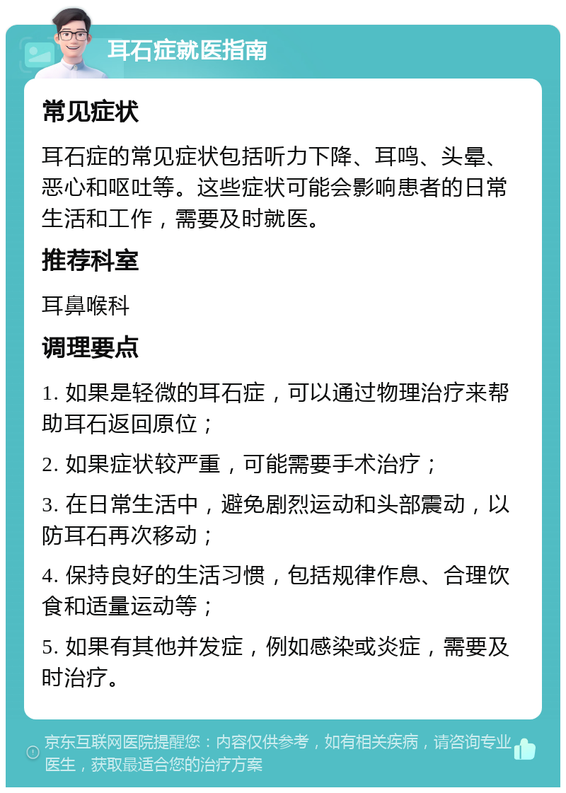 耳石症就医指南 常见症状 耳石症的常见症状包括听力下降、耳鸣、头晕、恶心和呕吐等。这些症状可能会影响患者的日常生活和工作，需要及时就医。 推荐科室 耳鼻喉科 调理要点 1. 如果是轻微的耳石症，可以通过物理治疗来帮助耳石返回原位； 2. 如果症状较严重，可能需要手术治疗； 3. 在日常生活中，避免剧烈运动和头部震动，以防耳石再次移动； 4. 保持良好的生活习惯，包括规律作息、合理饮食和适量运动等； 5. 如果有其他并发症，例如感染或炎症，需要及时治疗。