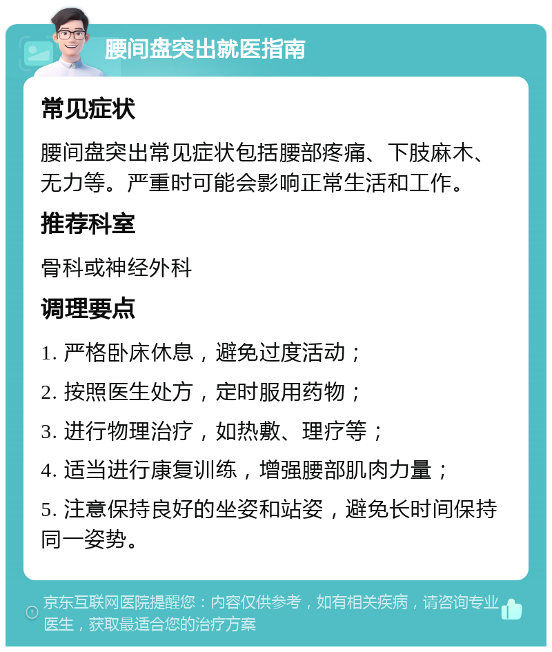 腰间盘突出就医指南 常见症状 腰间盘突出常见症状包括腰部疼痛、下肢麻木、无力等。严重时可能会影响正常生活和工作。 推荐科室 骨科或神经外科 调理要点 1. 严格卧床休息，避免过度活动； 2. 按照医生处方，定时服用药物； 3. 进行物理治疗，如热敷、理疗等； 4. 适当进行康复训练，增强腰部肌肉力量； 5. 注意保持良好的坐姿和站姿，避免长时间保持同一姿势。