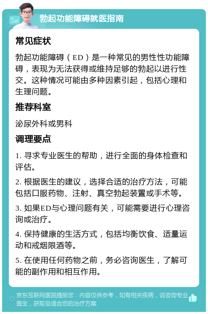 勃起功能障碍就医指南 常见症状 勃起功能障碍（ED）是一种常见的男性性功能障碍，表现为无法获得或维持足够的勃起以进行性交。这种情况可能由多种因素引起，包括心理和生理问题。 推荐科室 泌尿外科或男科 调理要点 1. 寻求专业医生的帮助，进行全面的身体检查和评估。 2. 根据医生的建议，选择合适的治疗方法，可能包括口服药物、注射、真空勃起装置或手术等。 3. 如果ED与心理问题有关，可能需要进行心理咨询或治疗。 4. 保持健康的生活方式，包括均衡饮食、适量运动和戒烟限酒等。 5. 在使用任何药物之前，务必咨询医生，了解可能的副作用和相互作用。