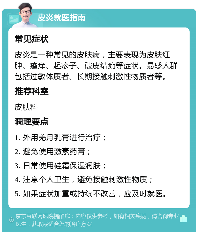 皮炎就医指南 常见症状 皮炎是一种常见的皮肤病，主要表现为皮肤红肿、瘙痒、起疹子、破皮结痂等症状。易感人群包括过敏体质者、长期接触刺激性物质者等。 推荐科室 皮肤科 调理要点 1. 外用羌月乳膏进行治疗； 2. 避免使用激素药膏； 3. 日常使用硅霜保湿润肤； 4. 注意个人卫生，避免接触刺激性物质； 5. 如果症状加重或持续不改善，应及时就医。