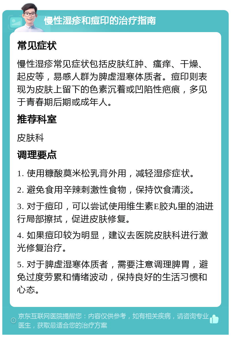 慢性湿疹和痘印的治疗指南 常见症状 慢性湿疹常见症状包括皮肤红肿、瘙痒、干燥、起皮等，易感人群为脾虚湿寒体质者。痘印则表现为皮肤上留下的色素沉着或凹陷性疤痕，多见于青春期后期或成年人。 推荐科室 皮肤科 调理要点 1. 使用糠酸莫米松乳膏外用，减轻湿疹症状。 2. 避免食用辛辣刺激性食物，保持饮食清淡。 3. 对于痘印，可以尝试使用维生素E胶丸里的油进行局部擦拭，促进皮肤修复。 4. 如果痘印较为明显，建议去医院皮肤科进行激光修复治疗。 5. 对于脾虚湿寒体质者，需要注意调理脾胃，避免过度劳累和情绪波动，保持良好的生活习惯和心态。