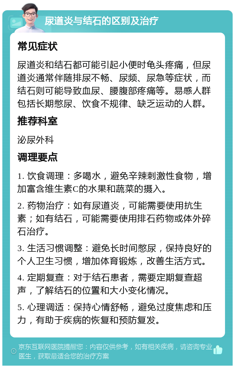 尿道炎与结石的区别及治疗 常见症状 尿道炎和结石都可能引起小便时龟头疼痛，但尿道炎通常伴随排尿不畅、尿频、尿急等症状，而结石则可能导致血尿、腰腹部疼痛等。易感人群包括长期憋尿、饮食不规律、缺乏运动的人群。 推荐科室 泌尿外科 调理要点 1. 饮食调理：多喝水，避免辛辣刺激性食物，增加富含维生素C的水果和蔬菜的摄入。 2. 药物治疗：如有尿道炎，可能需要使用抗生素；如有结石，可能需要使用排石药物或体外碎石治疗。 3. 生活习惯调整：避免长时间憋尿，保持良好的个人卫生习惯，增加体育锻炼，改善生活方式。 4. 定期复查：对于结石患者，需要定期复查超声，了解结石的位置和大小变化情况。 5. 心理调适：保持心情舒畅，避免过度焦虑和压力，有助于疾病的恢复和预防复发。