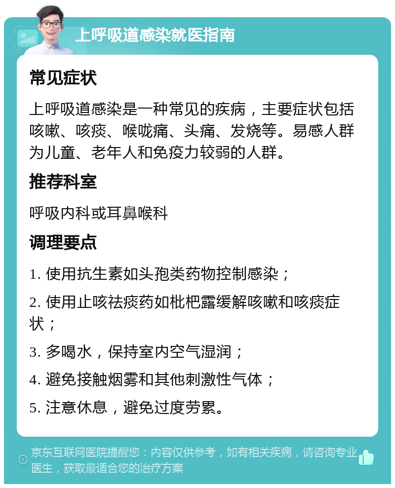 上呼吸道感染就医指南 常见症状 上呼吸道感染是一种常见的疾病，主要症状包括咳嗽、咳痰、喉咙痛、头痛、发烧等。易感人群为儿童、老年人和免疫力较弱的人群。 推荐科室 呼吸内科或耳鼻喉科 调理要点 1. 使用抗生素如头孢类药物控制感染； 2. 使用止咳祛痰药如枇杷露缓解咳嗽和咳痰症状； 3. 多喝水，保持室内空气湿润； 4. 避免接触烟雾和其他刺激性气体； 5. 注意休息，避免过度劳累。